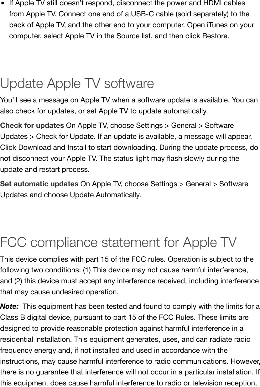 If Apple TV still doesn’t respond, disconnect the power and HDMI cablesfrom Apple TV. Connect one end of a USB-C cable (sold separately) to theback of Apple TV, and the other end to your computer. Open iTunes on yourcomputer, select Apple TV in the Source list, and then click Restore.Update Apple TV softwareYou’ll see a message on Apple TV when a software update is available. You canalso check for updates, or set Apple TV to update automatically.Check for updates On Apple TV, choose Settings &gt; General &gt; SoftwareUpdates &gt; Check for Update. If an update is available, a message will appear.Click Download and Install to start downloading. During the update process, donot disconnect your Apple TV. The status light may ﬂash slowly during theupdate and restart process.Set automatic updates On Apple TV, choose Settings &gt; General &gt; SoftwareUpdates and choose Update Automatically.FCC compliance statement for Apple TVThis device complies with part 15 of the FCC rules. Operation is subject to thefollowing two conditions: (1) This device may not cause harmful interference,and (2) this device must accept any interference received, including interferencethat may cause undesired operation.Note:  This equipment has been tested and found to comply with the limits for aClass B digital device, pursuant to part 15 of the FCC Rules. These limits aredesigned to provide reasonable protection against harmful interference in aresidential installation. This equipment generates, uses, and can radiate radiofrequency energy and, if not installed and used in accordance with theinstructions, may cause harmful interference to radio communications. However,there is no guarantee that interference will not occur in a particular installation. Ifthis equipment does cause harmful interference to radio or television reception,