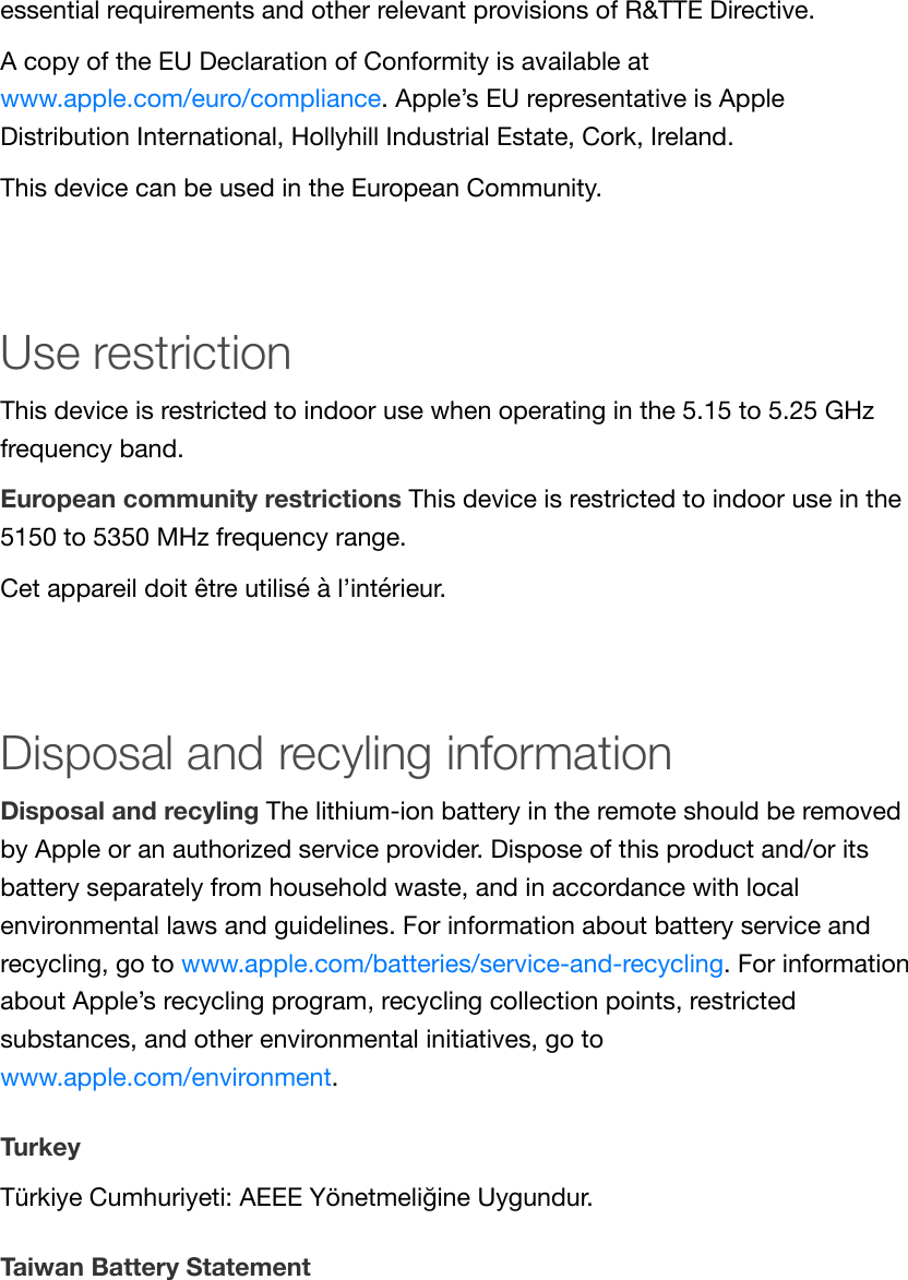 essential requirements and other relevant provisions of R&amp;TTE Directive.A copy of the EU Declaration of Conformity is available atwww.apple.com/euro/compliance. Apple’s EU representative is AppleDistribution International, Hollyhill Industrial Estate, Cork, Ireland.This device can be used in the European Community.Use restrictionThis device is restricted to indoor use when operating in the 5.15 to 5.25 GHzfrequency band.European community restrictions This device is restricted to indoor use in the5150 to 5350 MHz frequency range.Cet appareil doit être utilisé à l’intérieur.Disposal and recyling informationDisposal and recyling The lithium-ion battery in the remote should be removedby Apple or an authorized service provider. Dispose of this product and/or itsbattery separately from household waste, and in accordance with localenvironmental laws and guidelines. For information about battery service andrecycling, go to www.apple.com/batteries/service-and-recycling. For informationabout Apple’s recycling program, recycling collection points, restrictedsubstances, and other environmental initiatives, go towww.apple.com/environment.TurkeyTürkiye Cumhuriyeti: AEEE Yönetmeliğine Uygundur.Taiwan Battery Statement