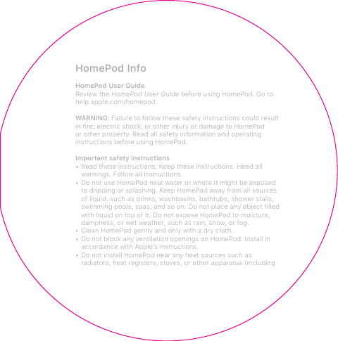 HomePod InfoHomePod User GuideReview the HomePod User Guide before using HomePod. Go to help.apple.com/homepod. WARNING: Failure to follow these safety instructions could result in fire, electric shock, or other injury or damage to HomePod or other property. Read all safety information and operating instructions before using HomePod. Important safety instructions• Read these instructions. Keep these instructions. Heed all warnings. Follow all instructions.• Do not use HomePod near water or where it might be exposed to dripping or splashing. Keep HomePod away from all sources of liquid, such as drinks, washbasins, bathtubs, shower stalls, swimming pools, spas, and so on. Do not place any object filled with liquid on top of it. Do not expose HomePod to moisture, dampness, or wet weather, such as rain, snow, or fog. • Clean HomePod gently and only with a dry cloth.• Do not block any ventilation openings on HomePod. Install in accordance with Apple’s instructions. • Do not install HomePod near any heat sources such as radiators, heat registers, stoves, or other apparatus (including 