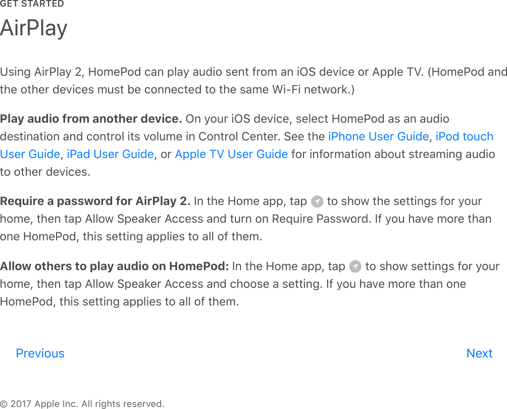 GET STARTED© 2017 Apple Inc. All rights reserved.Using AirPlay 2, HomePod can play audio sent from an iOS device or Apple TV. (HomePod andthe other devices must be connected to the same Wi-Fi network.)Play audio from another device. On your iOS device, select HomePod as an audiodestination and control its volume in Control Center. See the  , ,  , or   for information about streaming audioto other devices.Require a password for AirPlay 2. In the Home app, tap   to show the settings for yourhome, then tap Allow Speaker Access and turn on Require Password. If you have more thanone HomePod, this setting applies to all of them.Allow others to play audio on HomePod: In the Home app, tap   to show settings for yourhome, then tap Allow Speaker Access and choose a setting. If you have more than oneHomePod, this setting applies to all of them.AirPlayiPhone User Guide iPod touchUser Guide iPad User Guide Apple TV User GuidePrevious Nextreview
