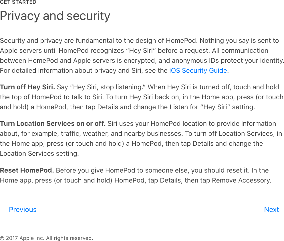 GET STARTED© 2017 Apple Inc. All rights reserved.Security and privacy are fundamental to the design of HomePod. Nothing you say is sent toApple servers until HomePod recognizes “Hey Siri” before a request. All communicationbetween HomePod and Apple servers is encrypted, and anonymous IDs protect your identity.For detailed information about privacy and Siri, see the  .Turn off Hey Siri. Say “Hey Siri, stop listening.” When Hey Siri is turned off, touch and holdthe top of HomePod to talk to Siri. To turn Hey Siri back on, in the Home app, press (or touchand hold) a HomePod, then tap Details and change the Listen for “Hey Siri” setting.Turn Location Services on or off. Siri uses your HomePod location to provide informationabout, for example, traffic, weather, and nearby businesses. To turn off Location Services, inthe Home app, press (or touch and hold) a HomePod, then tap Details and change theLocation Services setting.Reset HomePod. Before you give HomePod to someone else, you should reset it. In theHome app, press (or touch and hold) HomePod, tap Details, then tap Remove Accessory.Privacy and securityiOS Security GuidePrevious Nextreview