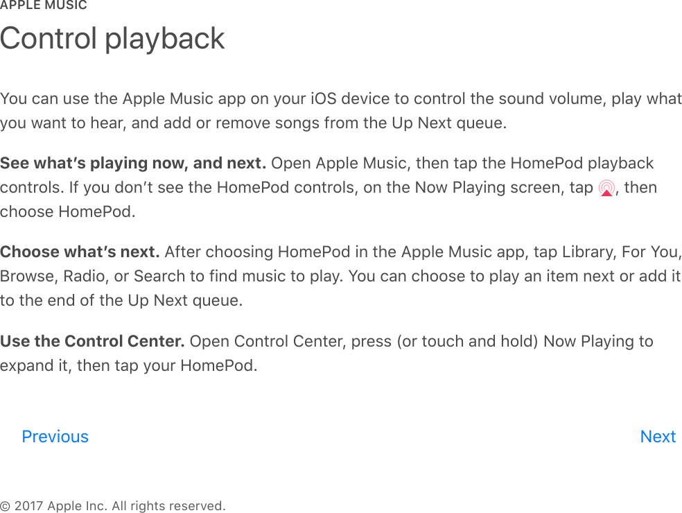 APPLE MUSIC© 2017 Apple Inc. All rights reserved.You can use the Apple Music app on your iOS device to control the sound volume, play whatyou want to hear, and add or remove songs from the Up Next queue.See whatʼs playing now, and next. Open Apple Music, then tap the HomePod playbackcontrols. If you donʼt see the HomePod controls, on the Now Playing screen, tap  , thenchoose HomePod.Choose whatʼs next. After choosing HomePod in the Apple Music app, tap Library, For You,Browse, Radio, or Search to find music to play. You can choose to play an item next or add itto the end of the Up Next queue.Use the Control Center. Open Control Center, press (or touch and hold) Now Playing toexpand it, then tap your HomePod.Control playbackPrevious Nextreview