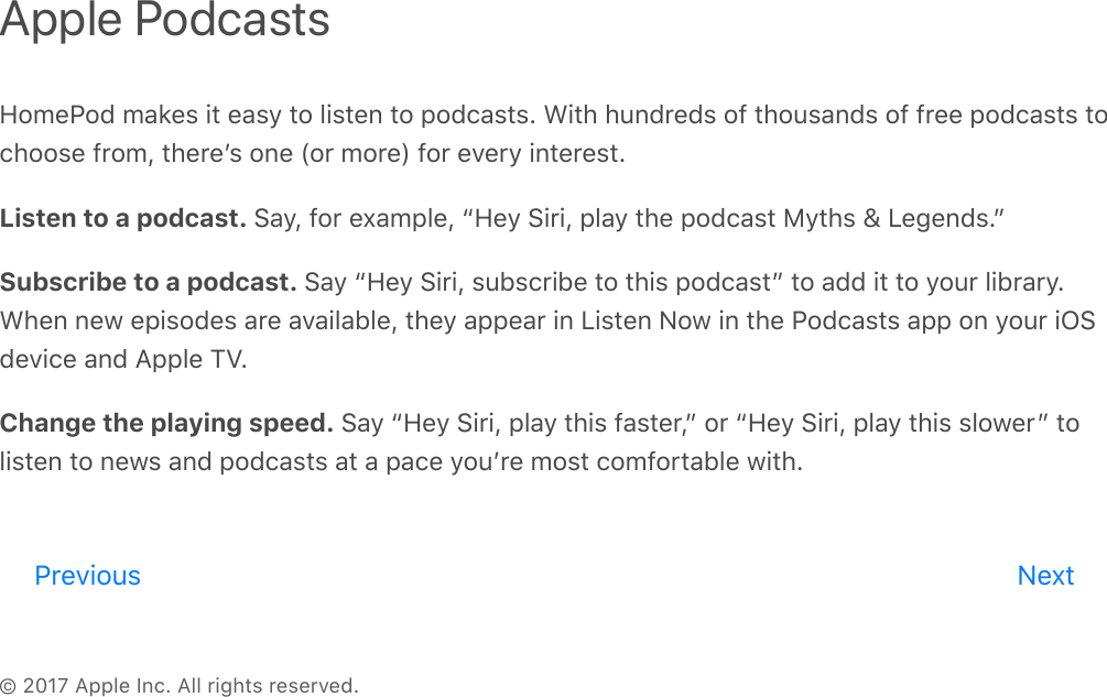 © 2017 Apple Inc. All rights reserved.HomePod makes it easy to listen to podcasts. With hundreds of thousands of free podcasts tochoose from, thereʼs one (or more) for every interest.Listen to a podcast. Say, for example, “Hey Siri, play the podcast Myths &amp; Legends.”Subscribe to a podcast. Say “Hey Siri, subscribe to this podcast” to add it to your library.When new episodes are available, they appear in Listen Now in the Podcasts app on your iOSdevice and Apple TV.Change the playing speed. Say “Hey Siri, play this faster,” or “Hey Siri, play this slower” tolisten to news and podcasts at a pace youʼre most comfortable with.Apple PodcastsPrevious Nextreview