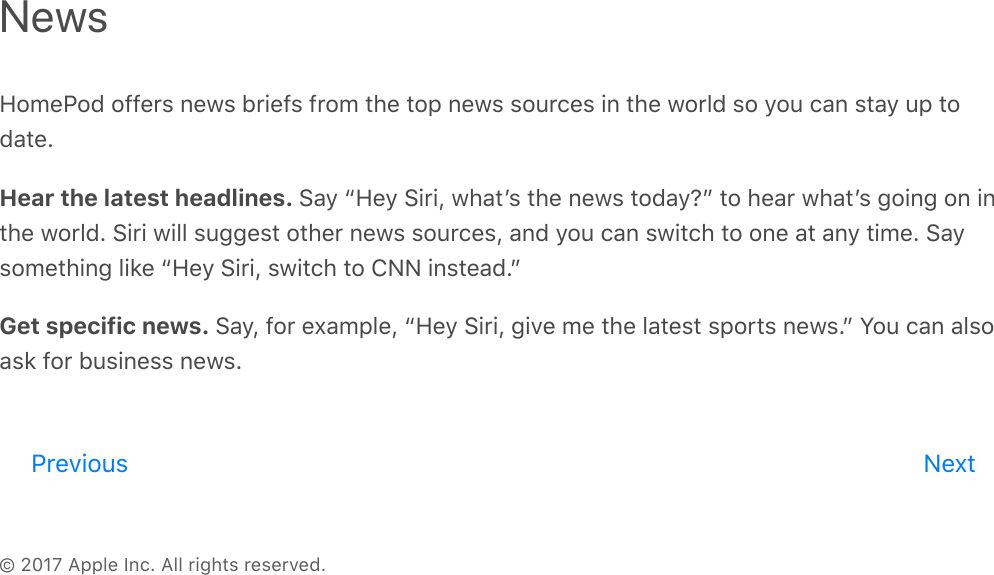 © 2017 Apple Inc. All rights reserved.HomePod offers news briefs from the top news sources in the world so you can stay up todate.Hear the latest headlines. Say “Hey Siri, whatʼs the news today?” to hear whatʼs going on inthe world. Siri will suggest other news sources, and you can switch to one at any time. Saysomething like “Hey Siri, switch to CNN instead.”Get specific news. Say, for example, “Hey Siri, give me the latest sports news.” You can alsoask for business news.NewsPrevious Nextreview