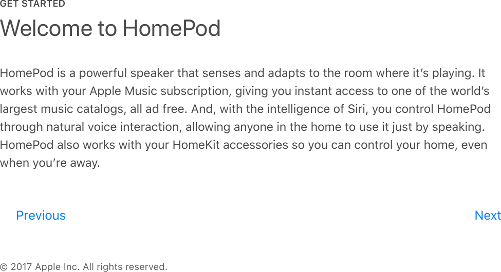 GET STARTED© 2017 Apple Inc. All rights reserved.HomePod is a powerful speaker that senses and adapts to the room where itʼs playing. Itworks with your Apple Music subscription, giving you instant access to one of the worldʼslargest music catalogs, all ad free. And, with the intelligence of Siri, you control HomePodthrough natural voice interaction, allowing anyone in the home to use it just by speaking.HomePod also works with your HomeKit accessories so you can control your home, evenwhen youʼre away.Welcome to HomePodPrevious Nextreview