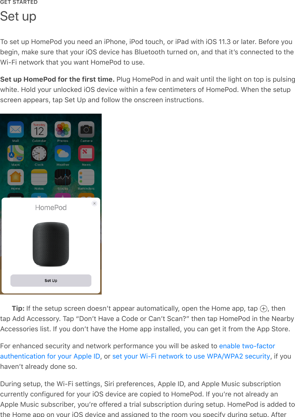 GET STARTEDTo set up HomePod you need an iPhone, iPod touch, or iPad with iOS 11.3 or later. Before youbegin, make sure that your iOS device has Bluetooth turned on, and that itʼs connected to theWi-Fi network that you want HomePod to use.Set up HomePod for the first time. Plug HomePod in and wait until the light on top is pulsingwhite. Hold your unlocked iOS device within a few centimeters of HomePod. When the setupscreen appears, tap Set Up and follow the onscreen instructions.Tip: If the setup screen doesnʼt appear automatically, open the Home app, tap  , thentap Add Accessory. Tap “Donʼt Have a Code or Canʼt Scan?” then tap HomePod in the NearbyAccessories list. If you donʼt have the Home app installed, you can get it from the App Store.For enhanced security and network performance you will be asked to , or  , if youhavenʼt already done so.During setup, the Wi-Fi settings, Siri preferences, Apple ID, and Apple Music subscriptioncurrently configured for your iOS device are copied to HomePod. If youʼre not already anApple Music subscriber, youʼre offered a trial subscription during setup. HomePod is added tothe Home app on your iOS device and assigned to the room you specify during setup. AfterSet upenable two-factorauthentication for your Apple ID set your Wi-Fi network to use WPA/WPA2 security