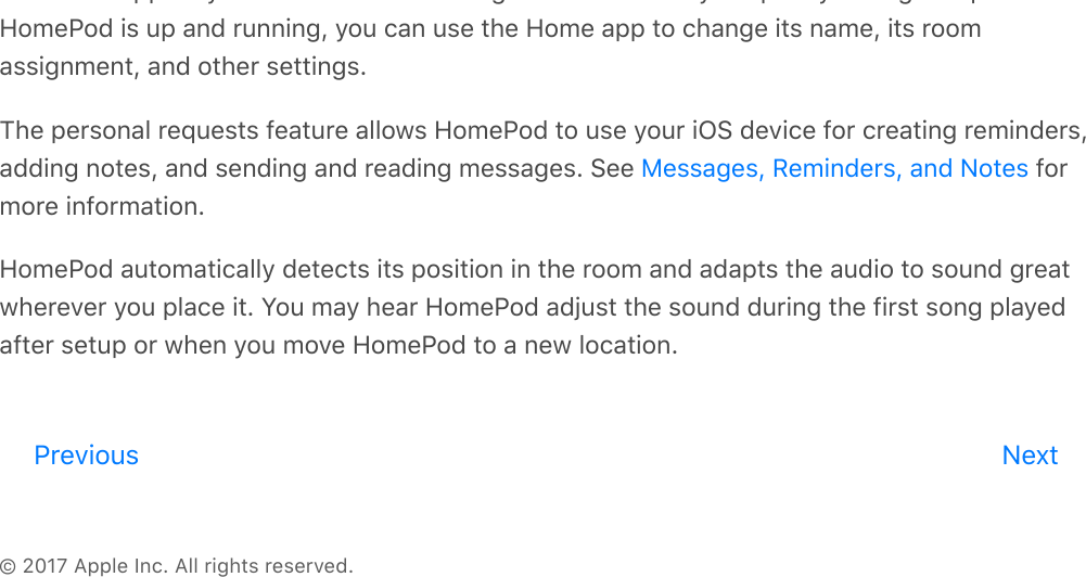 © 2017 Apple Inc. All rights reserved.the Home app on your iOS device and assigned to the room you specify during setup. AfterHomePod is up and running, you can use the Home app to change its name, its roomassignment, and other settings.The personal requests feature allows HomePod to use your iOS device for creating reminders,adding notes, and sending and reading messages. See   formore information.HomePod automatically detects its position in the room and adapts the audio to sound greatwherever you place it. You may hear HomePod adjust the sound during the first song playedafter setup or when you move HomePod to a new location.Messages, Reminders, and NotesPrevious Nextreview