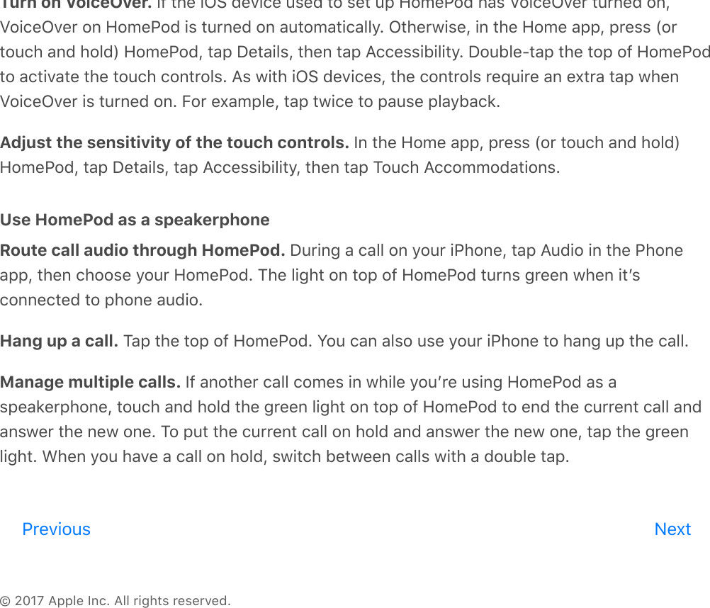 © 2017 Apple Inc. All rights reserved.Turn on VoiceOver. If the iOS device used to set up HomePod has VoiceOver turned on,VoiceOver on HomePod is turned on automatically. Otherwise, in the Home app, press (ortouch and hold) HomePod, tap Details, then tap Accessibility. Double-tap the top of HomePodto activate the touch controls. As with iOS devices, the controls require an extra tap whenVoiceOver is turned on. For example, tap twice to pause playback.Adjust the sensitivity of the touch controls. In the Home app, press (or touch and hold)HomePod, tap Details, tap Accessibility, then tap Touch Accommodations.Use HomePod as a speakerphoneRoute call audio through HomePod. During a call on your iPhone, tap Audio in the Phoneapp, then choose your HomePod. The light on top of HomePod turns green when itʼsconnected to phone audio.Hang up a call. Tap the top of HomePod. You can also use your iPhone to hang up the call.Manage multiple calls. If another call comes in while youʼre using HomePod as aspeakerphone, touch and hold the green light on top of HomePod to end the current call andanswer the new one. To put the current call on hold and answer the new one, tap the greenlight. When you have a call on hold, switch between calls with a double tap.Previous Nextreview