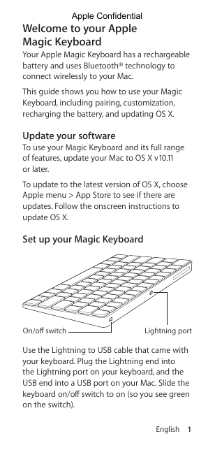 English 1Welcome to your Apple  Magic KeyboardYour Apple Magic Keyboard has a rechargeable battery and uses Bluetooth® technology to connect wirelessly to your Mac.This guide shows you how to use your Magic Keyboard, including pairing, customization, recharging the battery, and updating OS X.Update your softwareTo use your Magic Keyboard and its full range of features, update your Mac to OS X v10.11 or later.To update to the latest version of OS X, choose Apple menu &gt; App Store to see if there are updates. Follow the onscreen instructions to update OS X. Set up your Magic Keyboard Lightning portOn/oﬀ switchUse the Lightning to USB cable that came with your keyboard. Plug the Lightning end into the Lightning port on your keyboard, and the USB end into a USB port on your Mac. Slide the keyboard on/o switch to on (so you see green on the switch).Apple Confidential
