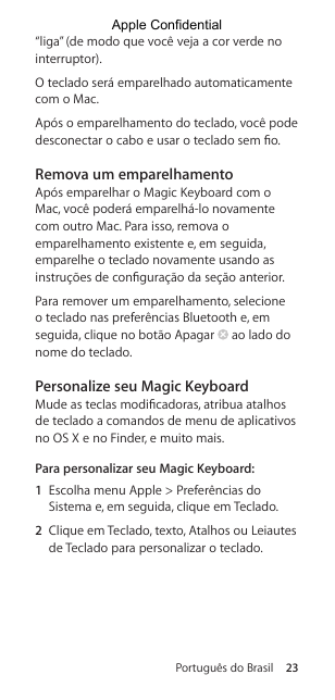 Português do Brasil 23“liga” (de modo que você veja a cor verde no interruptor).O teclado será emparelhado automaticamente com o Mac.Após o emparelhamento do teclado, você pode desconectar o cabo e usar o teclado sem o. Remova um emparelhamentoApós emparelhar o Magic Keyboard com o Mac, você poderá emparelhá-lo novamente com outro Mac. Para isso, remova o emparelhamento existente e, em seguida, emparelhe o teclado novamente usando as instruções de conguração da seção anterior.Para remover um emparelhamento, selecione o teclado nas preferências Bluetooth e, em seguida, clique no botão Apagar   ao lado do nome do teclado.Personalize seu Magic KeyboardMude as teclas modicadoras, atribua atalhos de teclado a comandos de menu de aplicativos no OS X e no Finder, e muito mais.Para personalizar seu Magic Keyboard:1  Escolha menu Apple &gt; Preferências do Sistema e, em seguida, clique em Teclado.2  Clique em Teclado, texto, Atalhos ou Leiautes de Teclado para personalizar o teclado.Apple Confidential