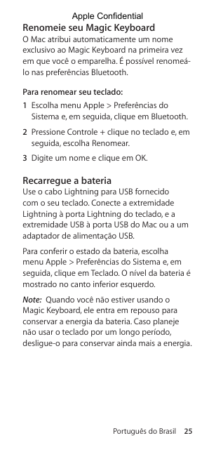 Português do Brasil 25Renomeie seu Magic KeyboardO Mac atribui automaticamente um nome exclusivo ao Magic Keyboard na primeira vez em que você o emparelha. É possível renomeá-lo nas preferências Bluetooth.Para renomear seu teclado: 1  Escolha menu Apple &gt; Preferências do Sistema e, em seguida, clique em Bluetooth.2  Pressione Controle + clique no teclado e, em seguida, escolha Renomear.3  Digite um nome e clique em OK.Recarregue a bateriaUse o cabo Lightning para USB fornecido com o seu teclado. Conecte a extremidade Lightning à porta Lightning do teclado, e a extremidade USB à porta USB do Mac ou a um adaptador de alimentação USB.Para conferir o estado da bateria, escolha menu Apple &gt; Preferências do Sistema e, em seguida, clique em Teclado. O nível da bateria é mostrado no canto inferior esquerdo.Note:  Quando você não estiver usando o Magic Keyboard, ele entra em repouso para conservar a energia da bateria. Caso planeje não usar o teclado por um longo período, desligue-o para conservar ainda mais a energia.Apple Confidential