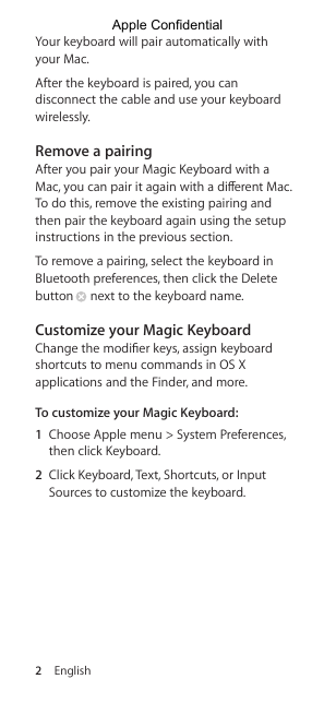 2  EnglishYour keyboard will pair automatically with your Mac.After the keyboard is paired, you can disconnect the cable and use your keyboard wirelessly. Remove a pairingAfter you pair your Magic Keyboard with a Mac, you can pair it again with a dierent Mac. To do this, remove the existing pairing and then pair the keyboard again using the setup instructions in the previous section.To remove a pairing, select the keyboard in Bluetooth preferences, then click the Delete button  next to the keyboard name.Customize your Magic KeyboardChange the modier keys, assign keyboard shortcuts to menu commands in OS X applications and the Finder, and more.To customize your Magic Keyboard:1  Choose Apple menu &gt; System Preferences, then click Keyboard.2  Click Keyboard, Text, Shortcuts, or Input Sources to customize the keyboard.Apple Confidential