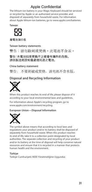 31The lithium-ion battery in your Magic Keyboard should be serviced or recycled by Apple or an authorized service provider, and disposed of separately from household waste. For information about Apple lithium-ion batteries, go to www.apple.com/batteries.TaiwanTaiwan battery statementsChina battery statementDisposal and Recycling InformationWhen this product reaches its end of life, please dispose of it according to your local environmental laws and guidelines.For information about Apple’s recycling program, go to  www.apple.com/environment/recycling.European Union—Disposal InformationThe symbol above means that according to local laws and regulations your product and/or its battery shall be disposed of separately from household waste. When this product reaches its end of life, take it to a collection point designated by local authorities. The separate collection and recycling of your product and/or its battery at the time of disposal will help conserve natural resources and ensure that it is recycled in a manner that protects human health and the environment.TürkiyeTürkiye Cumhuriyeti: AEEE Yönetmeliğine Uygundur.Apple Confidential