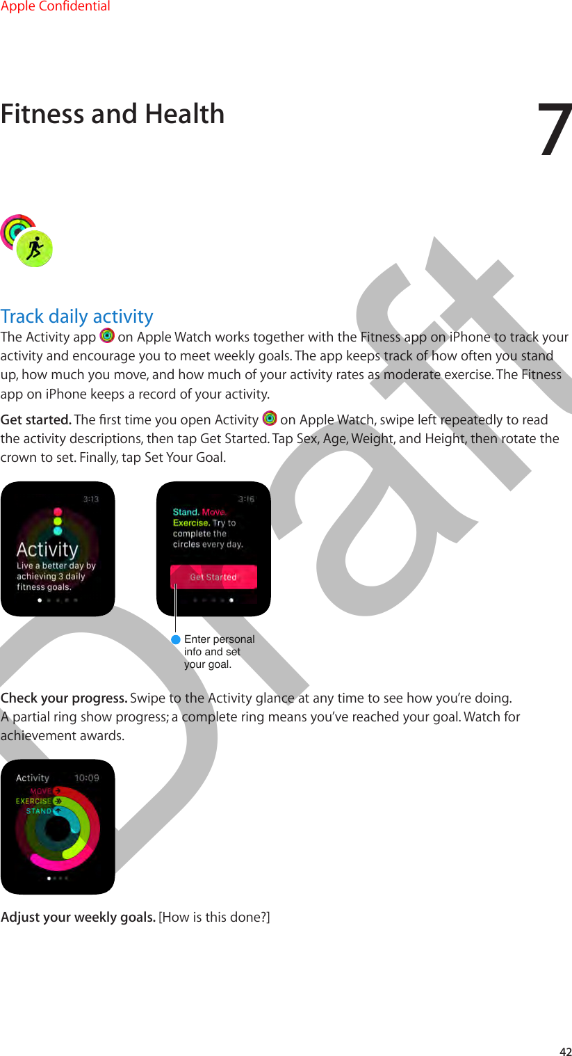 742Track daily activityThe Activity app   on Apple Watch works together with the Fitness app on iPhone to track your activity and encourage you to meet weekly goals. The app keeps track of how often you stand up, how much you move, and how much of your activity rates as moderate exercise. The Fitness app on iPhone keeps a record of your activity.Get started. The rst time you open Activity   on Apple Watch, swipe left repeatedly to read the activity descriptions, then tap Get Started. Tap Sex, Age, Weight, and Height, then rotate the crown to set. Finally, tap Set Your Goal.Enter personalinfo and setyour goal.Check your progress. Swipe to the Activity glance at any time to see how you’re doing. A partial ring show progress; a complete ring means you’ve reached your goal. Watch for achievement awards.Adjust your weekly goals. [How is this done?]Fitness and HealthApple Confidential  100% resize factorDraft