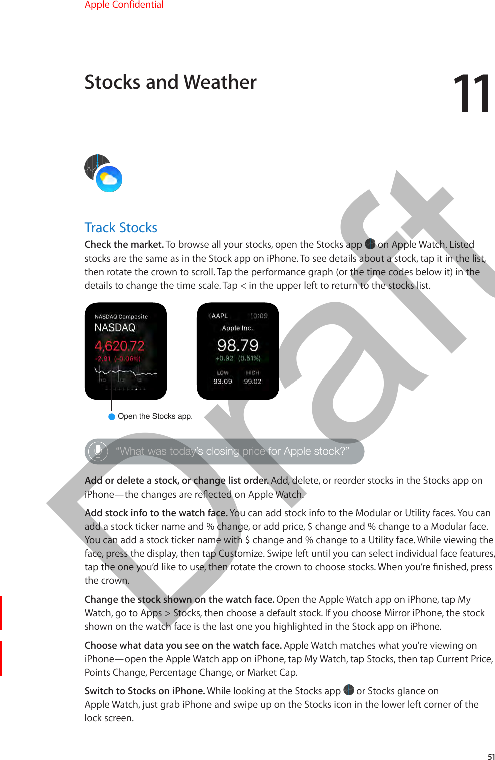 1151Track StocksCheck the market. To browse all your stocks, open the Stocks app   on Apple Watch. Listed stocks are the same as in the Stock app on iPhone. To see details about a stock, tap it in the list, then rotate the crown to scroll. Tap the performance graph (or the time codes below it) in the details to change the time scale. Tap &lt; in the upper left to return to the stocks list.Open the Stocks app.“What was today’s closing price for Apple stock?”Add or delete a stock, or change list order. Add, delete, or reorder stocks in the Stocks app on iPhone—the changes are reected on Apple Watch.Add stock info to the watch face. You can add stock info to the Modular or Utility faces. You can add a stock ticker name and % change, or add price, $ change and % change to a Modular face. You can add a stock ticker name with $ change and % change to a Utility face. While viewing the face, press the display, then tap Customize. Swipe left until you can select individual face features, tap the one you’d like to use, then rotate the crown to choose stocks. When you’re nished, press the crown.Change the stock shown on the watch face. Open the Apple Watch app on iPhone, tap My Watch, go to Apps &gt; Stocks, then choose a default stock. If you choose Mirror iPhone, the stock shown on the watch face is the last one you highlighted in the Stock app on iPhone.Choose what data you see on the watch face. Apple Watch matches what you’re viewing on iPhone—open the Apple Watch app on iPhone, tap My Watch, tap Stocks, then tap Current Price, Points Change, Percentage Change, or Market Cap.Switch to Stocks on iPhone. While looking at the Stocks app   or Stocks glance on Apple Watch, just grab iPhone and swipe up on the Stocks icon in the lower left corner of the lock screen.Stocks and WeatherApple Confidential  100% resize factorDraft