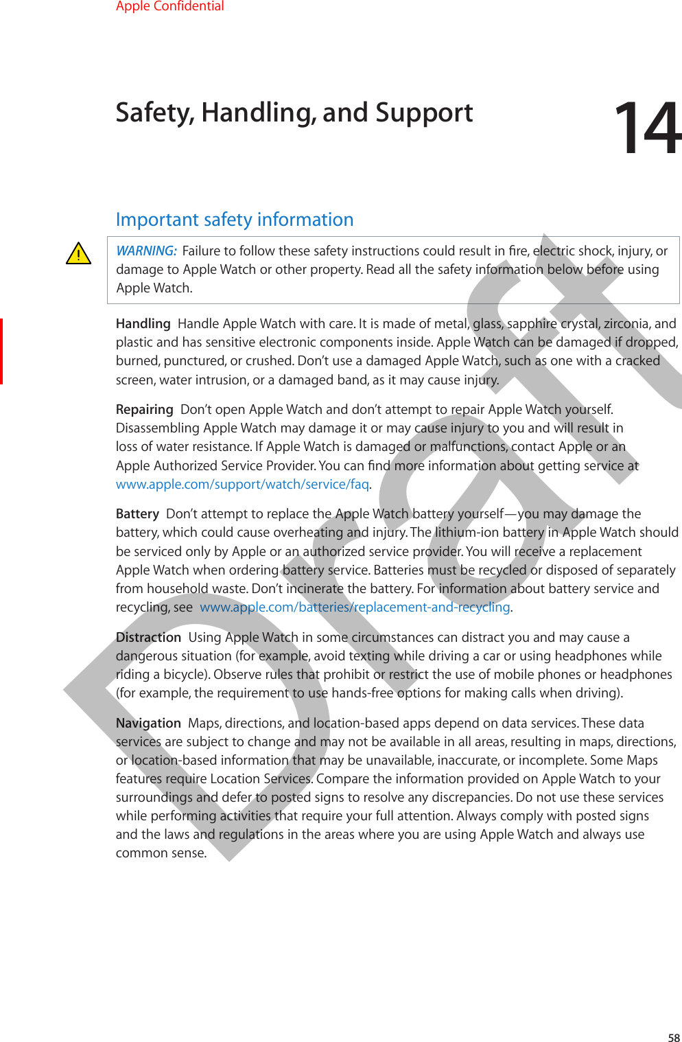 1458Important safety informationWARNING:  Failure to follow these safety instructions could result in re, electric shock, injury, or damage to Apple Watch or other property. Read all the safety information below before using Apple Watch.Handling  Handle Apple Watch with care. It is made of metal, glass, sapphire crystal, zirconia, and plastic and has sensitive electronic components inside. Apple Watch can be damaged if dropped, burned, punctured, or crushed. Don’t use a damaged Apple Watch, such as one with a cracked screen, water intrusion, or a damaged band, as it may cause injury.Repairing  Don’t open Apple Watch and don’t attempt to repair Apple Watch yourself. Disassembling Apple Watch may damage it or may cause injury to you and will result in loss of water resistance. If Apple Watch is damaged or malfunctions, contact Apple or an Apple Authorized Service Provider. You can nd more information about getting service at www.apple.com/support/watch/service/faq.Battery  Don’t attempt to replace the Apple Watch battery yourself—you may damage the battery, which could cause overheating and injury. The lithium-ion battery in Apple Watch should be serviced only by Apple or an authorized service provider. You will receive a replacement Apple Watch when ordering battery service. Batteries must be recycled or disposed of separately from household waste. Don’t incinerate the battery. For information about battery service and recycling, see  www.apple.com/batteries/replacement-and-recycling.Distraction  Using Apple Watch in some circumstances can distract you and may cause a dangerous situation (for example, avoid texting while driving a car or using headphones while riding a bicycle). Observe rules that prohibit or restrict the use of mobile phones or headphones (for example, the requirement to use hands-free options for making calls when driving).Navigation  Maps, directions, and location-based apps depend on data services. These data services are subject to change and may not be available in all areas, resulting in maps, directions, or location-based information that may be unavailable, inaccurate, or incomplete. Some Maps features require Location Services. Compare the information provided on Apple Watch to your surroundings and defer to posted signs to resolve any discrepancies. Do not use these services while performing activities that require your full attention. Always comply with posted signs and the laws and regulations in the areas where you are using Apple Watch and always use common sense.Safety, Handling, and SupportApple Confidential  100% resize factorDraft