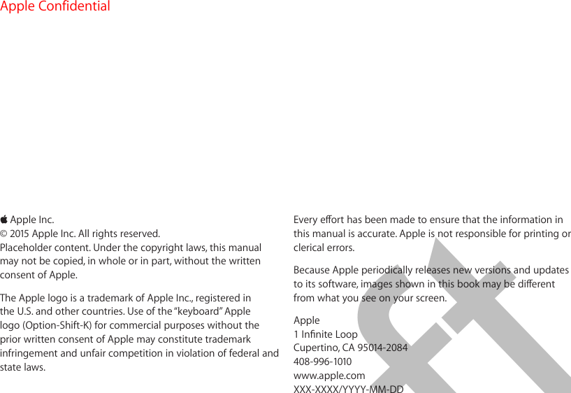 KApple Inc.© 2015 Apple Inc. All rights reserved.Placeholder content. Under the copyright laws, this manual may not be copied, in whole or in part, without the written consent of Apple.The Apple logo is a trademark of Apple Inc., registered in the U.S. and other countries. Use of the “keyboard” Apple logo (Option-Shift-K) for commercial purposes without the prior written consent of Apple may constitute trademark infringement and unfair competition in violation of federal and state laws. Every eort has been made to ensure that the information in this manual is accurate. Apple is not responsible for printing or clerical errors.Because Apple periodically releases new versions and updates to its software, images shown in this book may be dierent from what you see on your screen.Apple1 Innite LoopCupertino, CA 95014-2084408-996-1010www.apple.comXXX-XXXX/YYYY-MM-DDApple Confidential  100% resize factorDraft