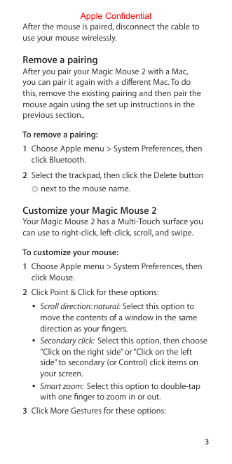 3After the mouse is paired, disconnect the cable to use your mouse wirelessly.Remove a pairingAfter you pair your Magic Mouse 2 with a Mac, you can pair it again with a dierent Mac. To do this, remove the existing pairing and then pair the mouse again using the set up instructions in the previous section..To remove a pairing: 1  Choose Apple menu &gt; System Preferences, then click Bluetooth. 2  Select the trackpad, then click the Delete button  next to the mouse name.Customize your Magic Mouse 2Your Magic Mouse 2 has a Multi-Touch surface you can use to right-click, left-click, scroll, and swipe.To customize your mouse:1  Choose Apple menu &gt; System Preferences, then click Mouse.2  Click Point &amp; Click for these options:  ÂScroll direction: natural: Select this option to move the contents of a window in the same direction as your ngers.  ÂSecondary click:  Select this option, then choose “Click on the right side” or “Click on the left side” to secondary (or Control) click items on your screen.  ÂSmart zoom:  Select this option to double-tap with one nger to zoom in or out.3  Click More Gestures for these options:Apple Confidential