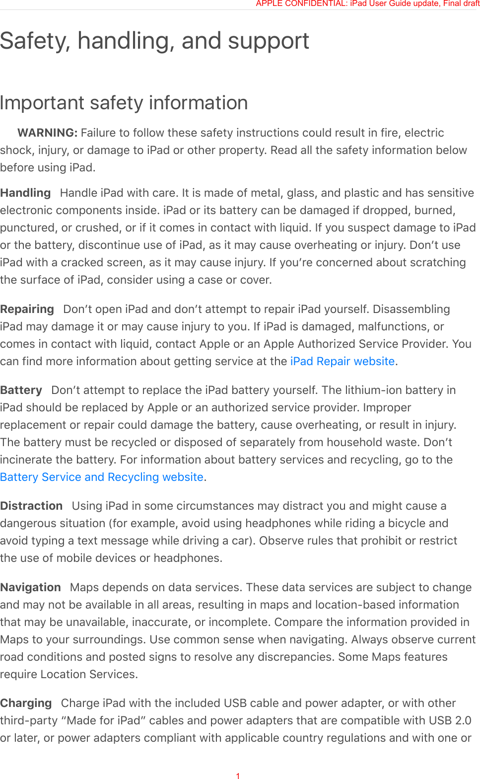 Important safety informationWARNING: Failure to follow these safety instructions could result in fire, electricshock, injury, or damage to iPad or other property. Read all the safety information belowbefore using iPad.Handling   Handle iPad with care. It is made of metal, glass, and plastic and has sensitiveelectronic components inside. iPad or its battery can be damaged if dropped, burned,punctured, or crushed, or if it comes in contact with liquid. If you suspect damage to iPador the battery, discontinue use of iPad, as it may cause overheating or injury. Donʼt useiPad with a cracked screen, as it may cause injury. If youʼre concerned about scratchingthe surface of iPad, consider using a case or cover.Repairing   Donʼt open iPad and donʼt attempt to repair iPad yourself. DisassemblingiPad may damage it or may cause injury to you. If iPad is damaged, malfunctions, orcomes in contact with liquid, contact Apple or an Apple Authorized Service Provider. Youcan find more information about getting service at the  .Battery   Donʼt attempt to replace the iPad battery yourself. The lithium-ion battery iniPad should be replaced by Apple or an authorized service provider. Improperreplacement or repair could damage the battery, cause overheating, or result in injury.The battery must be recycled or disposed of separately from household waste. Donʼtincinerate the battery. For information about battery services and recycling, go to the.Distraction   Using iPad in some circumstances may distract you and might cause adangerous situation (for example, avoid using headphones while riding a bicycle andavoid typing a text message while driving a car). Observe rules that prohibit or restrictthe use of mobile devices or headphones.Navigation   Maps depends on data services. These data services are subject to changeand may not be available in all areas, resulting in maps and location-based informationthat may be unavailable, inaccurate, or incomplete. Compare the information provided inMaps to your surroundings. Use common sense when navigating. Always observe currentroad conditions and posted signs to resolve any discrepancies. Some Maps featuresrequire Location Services.Charging   Charge iPad with the included USB cable and power adapter, or with otherthird-party “Made for iPad” cables and power adapters that are compatible with USB 2.0or later, or power adapters compliant with applicable country regulations and with one orSafety, handling, and supportiPad Repair websiteBattery Service and Recycling websiteAPPLE CONFIDENTIAL: iPad User Guide update, Final draft1
