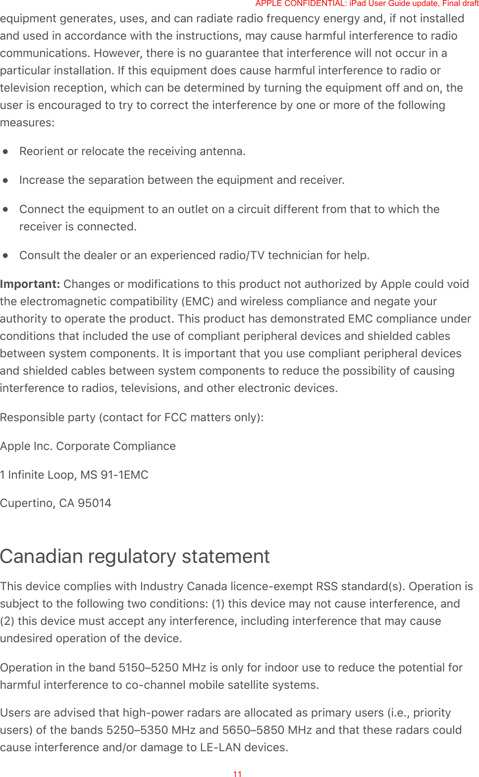 equipment generates, uses, and can radiate radio frequency energy and, if not installedand used in accordance with the instructions, may cause harmful interference to radiocommunications. However, there is no guarantee that interference will not occur in aparticular installation. If this equipment does cause harmful interference to radio ortelevision reception, which can be determined by turning the equipment off and on, theuser is encouraged to try to correct the interference by one or more of the followingmeasures:Reorient or relocate the receiving antenna.Increase the separation between the equipment and receiver.Connect the equipment to an outlet on a circuit different from that to which thereceiver is connected.Consult the dealer or an experienced radio/TV technician for help.Important: Changes or modifications to this product not authorized by Apple could voidthe electromagnetic compatibility (EMC) and wireless compliance and negate yourauthority to operate the product. This product has demonstrated EMC compliance underconditions that included the use of compliant peripheral devices and shielded cablesbetween system components. It is important that you use compliant peripheral devicesand shielded cables between system components to reduce the possibility of causinginterference to radios, televisions, and other electronic devices.Responsible party (contact for FCC matters only):Apple Inc. Corporate Compliance1 Infinite Loop, MS 91-1EMCCupertino, CA 95014Canadian regulatory statementThis device complies with Industry Canada licence-exempt RSS standard(s). Operation issubject to the following two conditions: (1) this device may not cause interference, and(2) this device must accept any interference, including interference that may causeundesired operation of the device.Operation in the band 5150–5250 MHz is only for indoor use to reduce the potential forharmful interference to co-channel mobile satellite systems.Users are advised that high-power radars are allocated as primary users (i.e., priorityusers) of the bands 5250–5350 MHz and 5650–5850 MHz and that these radars couldcause interference and/or damage to LE-LAN devices.APPLE CONFIDENTIAL: iPad User Guide update, Final draft11