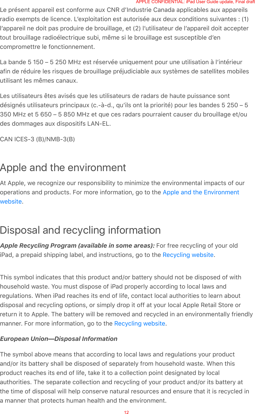 Le présent appareil est conforme aux CNR dʼIndustrie Canada applicables aux appareilsradio exempts de licence. Lʼexploitation est autorisée aux deux conditions suivantes : (1)lʼappareil ne doit pas produire de brouillage, et (2) lʼutilisateur de lʼappareil doit acceptertout brouillage radioélectrique subi, même si le brouillage est susceptible dʼencompromettre le fonctionnement.La bande 5 150 – 5 250 MHz est réservée uniquement pour une utilisation à lʼintérieurafin de réduire les risques de brouillage préjudiciable aux systèmes de satellites mobilesutilisant les mêmes canaux.Les utilisateurs êtes avisés que les utilisateurs de radars de haute puissance sontdésignés utilisateurs principaux (c.-à-d., quʼils ont la priorité) pour les bandes 5 250 – 5350 MHz et 5 650 – 5 850 MHz et que ces radars pourraient causer du brouillage et/oudes dommages aux dispositifs LAN-EL.CAN ICES-3 (B)/NMB-3(B)Apple and the environmentAt Apple, we recognize our responsibility to minimize the environmental impacts of ouroperations and products. For more information, go to the .Disposal and recycling informationApple Recycling Program (available in some areas): For free recycling of your oldiPad, a prepaid shipping label, and instructions, go to the  .This symbol indicates that this product and/or battery should not be disposed of withhousehold waste. You must dispose of iPad properly according to local laws andregulations. When iPad reaches its end of life, contact local authorities to learn aboutdisposal and recycling options, or simply drop it off at your local Apple Retail Store orreturn it to Apple. The battery will be removed and recycled in an environmentally friendlymanner. For more information, go to the  .European Union—Disposal InformationThe symbol above means that according to local laws and regulations your productand/or its battery shall be disposed of separately from household waste. When thisproduct reaches its end of life, take it to a collection point designated by localauthorities. The separate collection and recycling of your product and/or its battery atthe time of disposal will help conserve natural resources and ensure that it is recycled ina manner that protects human health and the environment.Apple and the EnvironmentwebsiteRecycling websiteRecycling websiteAPPLE CONFIDENTIAL: iPad User Guide update, Final draft12