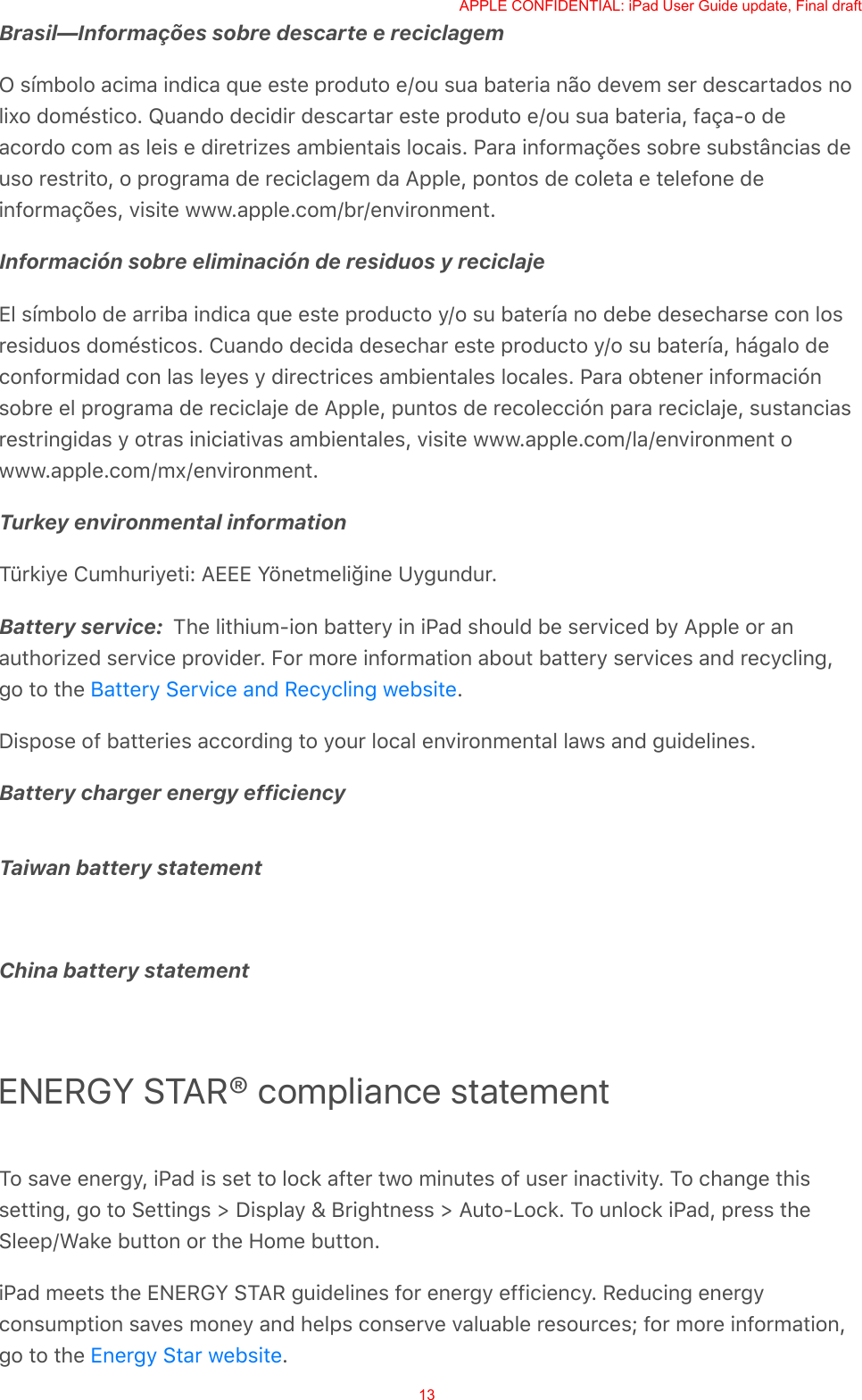 Brasil—Informações sobre descarte e reciclagemO símbolo acima indica que este produto e/ou sua bateria não devem ser descartados nolixo doméstico. Quando decidir descartar este produto e/ou sua bateria, faça-o deacordo com as leis e diretrizes ambientais locais. Para informações sobre substâncias deuso restrito, o programa de reciclagem da Apple, pontos de coleta e telefone deinformações, visite www.apple.com/br/environment.Información sobre eliminación de residuos y reciclajeEl símbolo de arriba indica que este producto y/o su batería no debe desecharse con losresiduos domésticos. Cuando decida desechar este producto y/o su batería, hágalo deconformidad con las leyes y directrices ambientales locales. Para obtener informaciónsobre el programa de reciclaje de Apple, puntos de recolección para reciclaje, sustanciasrestringidas y otras iniciativas ambientales, visite www.apple.com/la/environment owww.apple.com/mx/environment.Turkey environmental informationTürkiye Cumhuriyeti: AEEE Yönetmeliğine Uygundur.Battery service:  The lithium-ion battery in iPad should be serviced by Apple or anauthorized service provider. For more information about battery services and recycling,go to the  .Dispose of batteries according to your local environmental laws and guidelines.Battery charger energy efficiencyTaiwan battery statementChina battery statementENERGY STAR® compliance statementTo save energy, iPad is set to lock after two minutes of user inactivity. To change thissetting, go to Settings &gt; Display &amp; Brightness &gt; Auto-Lock. To unlock iPad, press theSleep/Wake button or the Home button.iPad meets the ENERGY STAR guidelines for energy efficiency. Reducing energyconsumption saves money and helps conserve valuable resources; for more information,go to the  .Battery Service and Recycling websiteEnergy Star websiteAPPLE CONFIDENTIAL: iPad User Guide update, Final draft13