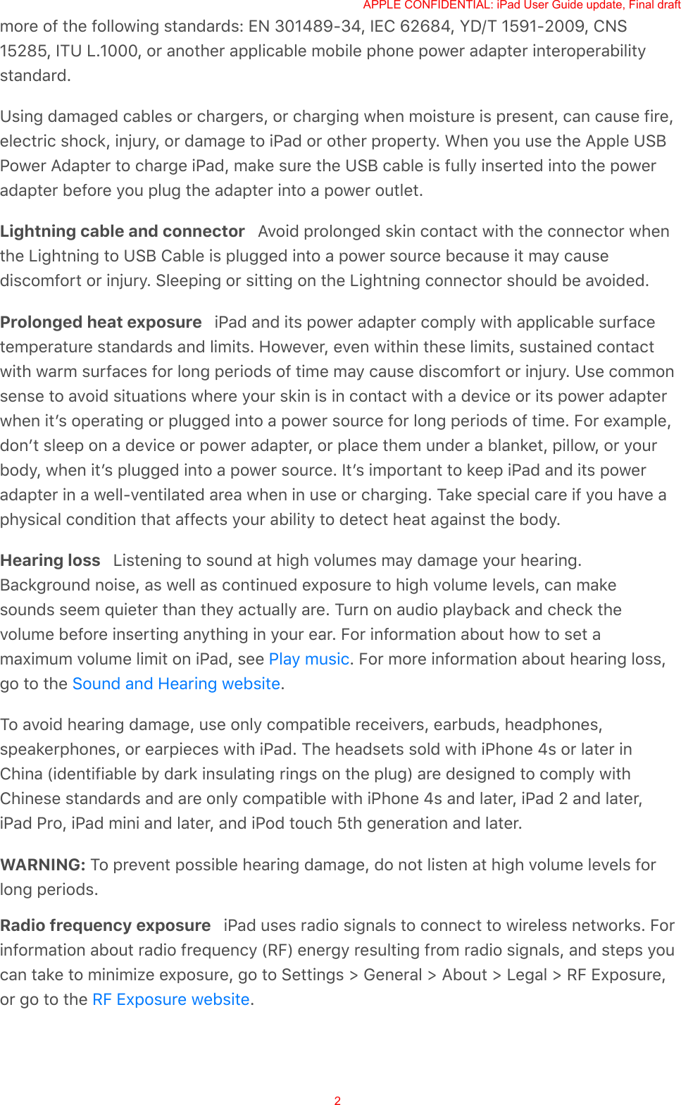 more of the following standards: EN 301489-34, IEC 62684, YD/T 1591-2009, CNS15285, ITU L.1000, or another applicable mobile phone power adapter interoperabilitystandard.Using damaged cables or chargers, or charging when moisture is present, can cause fire,electric shock, injury, or damage to iPad or other property. When you use the Apple USBPower Adapter to charge iPad, make sure the USB cable is fully inserted into the poweradapter before you plug the adapter into a power outlet.Lightning cable and connector   Avoid prolonged skin contact with the connector whenthe Lightning to USB Cable is plugged into a power source because it may causediscomfort or injury. Sleeping or sitting on the Lightning connector should be avoided.Prolonged heat exposure   iPad and its power adapter comply with applicable surfacetemperature standards and limits. However, even within these limits, sustained contactwith warm surfaces for long periods of time may cause discomfort or injury. Use commonsense to avoid situations where your skin is in contact with a device or its power adapterwhen itʼs operating or plugged into a power source for long periods of time. For example,donʼt sleep on a device or power adapter, or place them under a blanket, pillow, or yourbody, when itʼs plugged into a power source. Itʼs important to keep iPad and its poweradapter in a well-ventilated area when in use or charging. Take special care if you have aphysical condition that affects your ability to detect heat against the body.Hearing loss   Listening to sound at high volumes may damage your hearing.Background noise, as well as continued exposure to high volume levels, can makesounds seem quieter than they actually are. Turn on audio playback and check thevolume before inserting anything in your ear. For information about how to set amaximum volume limit on iPad, see  . For more information about hearing loss,go to the  .To avoid hearing damage, use only compatible receivers, earbuds, headphones,speakerphones, or earpieces with iPad. The headsets sold with iPhone 4s or later inChina (identifiable by dark insulating rings on the plug) are designed to comply withChinese standards and are only compatible with iPhone 4s and later, iPad 2 and later,iPad Pro, iPad mini and later, and iPod touch 5th generation and later.WARNING: To prevent possible hearing damage, do not listen at high volume levels forlong periods.Radio frequency exposure   iPad uses radio signals to connect to wireless networks. Forinformation about radio frequency (RF) energy resulting from radio signals, and steps youcan take to minimize exposure, go to Settings &gt; General &gt; About &gt; Legal &gt; RF Exposure,or go to the  .Play musicSound and Hearing websiteRF Exposure websiteAPPLE CONFIDENTIAL: iPad User Guide update, Final draft2