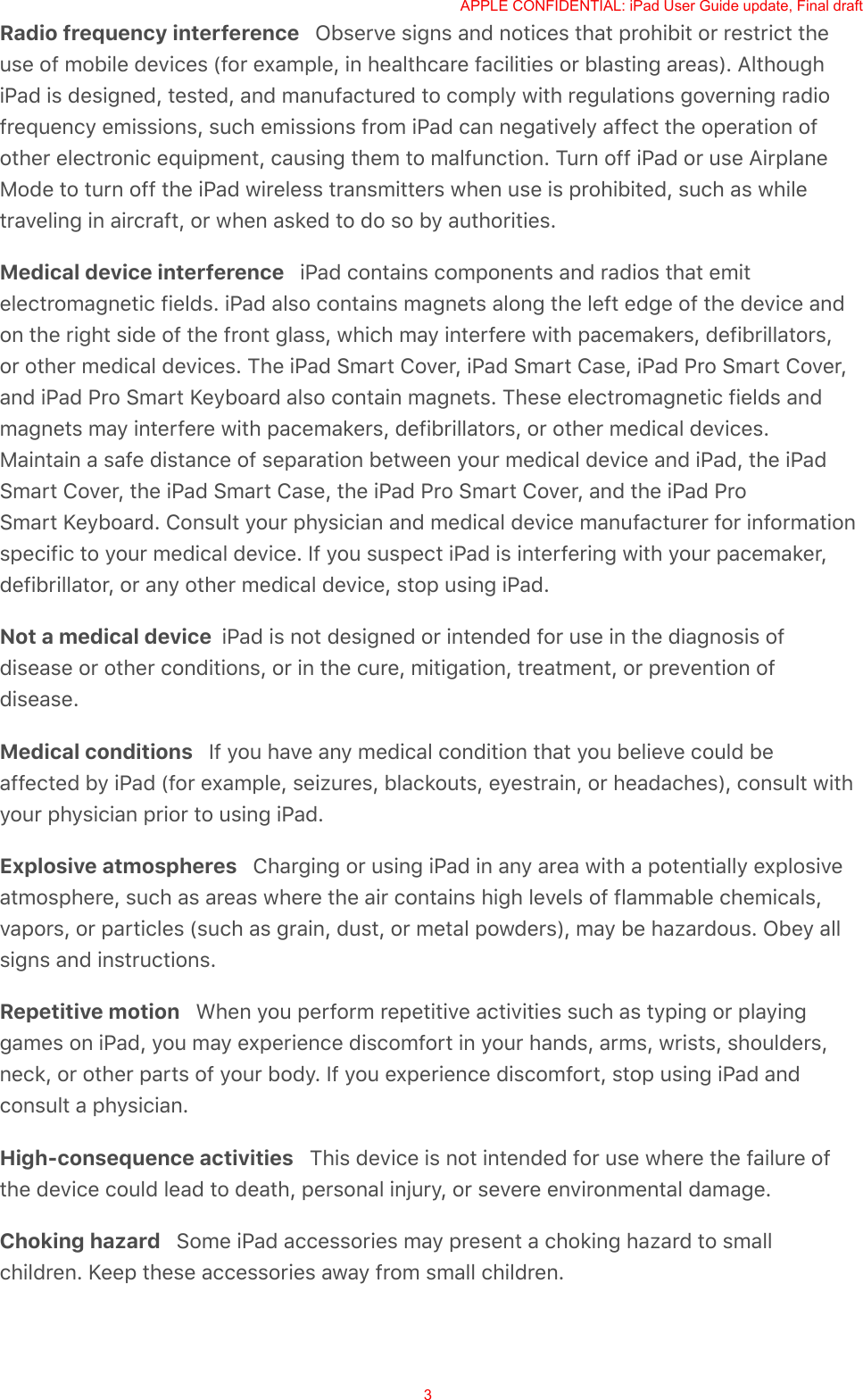 Radio frequency interference   Observe signs and notices that prohibit or restrict theuse of mobile devices (for example, in healthcare facilities or blasting areas). AlthoughiPad is designed, tested, and manufactured to comply with regulations governing radiofrequency emissions, such emissions from iPad can negatively affect the operation ofother electronic equipment, causing them to malfunction. Turn off iPad or use AirplaneMode to turn off the iPad wireless transmitters when use is prohibited, such as whiletraveling in aircraft, or when asked to do so by authorities.Medical device interference   iPad contains components and radios that emitelectromagnetic fields. iPad also contains magnets along the left edge of the device andon the right side of the front glass, which may interfere with pacemakers, defibrillators,or other medical devices. The iPad Smart Cover, iPad Smart Case, iPad Pro Smart Cover,and iPad Pro Smart Keyboard also contain magnets. These electromagnetic fields andmagnets may interfere with pacemakers, defibrillators, or other medical devices.Maintain a safe distance of separation between your medical device and iPad, the iPadSmart Cover, the iPad Smart Case, the iPad Pro Smart Cover, and the iPad ProSmart Keyboard. Consult your physician and medical device manufacturer for informationspecific to your medical device. If you suspect iPad is interfering with your pacemaker,defibrillator, or any other medical device, stop using iPad.Not a medical device  iPad is not designed or intended for use in the diagnosis ofdisease or other conditions, or in the cure, mitigation, treatment, or prevention ofdisease.Medical conditions   If you have any medical condition that you believe could beaffected by iPad (for example, seizures, blackouts, eyestrain, or headaches), consult withyour physician prior to using iPad.Explosive atmospheres   Charging or using iPad in any area with a potentially explosiveatmosphere, such as areas where the air contains high levels of flammable chemicals,vapors, or particles (such as grain, dust, or metal powders), may be hazardous. Obey allsigns and instructions.Repetitive motion   When you perform repetitive activities such as typing or playinggames on iPad, you may experience discomfort in your hands, arms, wrists, shoulders,neck, or other parts of your body. If you experience discomfort, stop using iPad andconsult a physician.High-consequence activities   This device is not intended for use where the failure ofthe device could lead to death, personal injury, or severe environmental damage.Choking hazard   Some iPad accessories may present a choking hazard to smallchildren. Keep these accessories away from small children.APPLE CONFIDENTIAL: iPad User Guide update, Final draft3