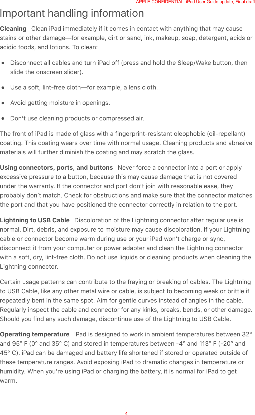 Important handling informationCleaning   Clean iPad immediately if it comes in contact with anything that may causestains or other damage—for example, dirt or sand, ink, makeup, soap, detergent, acids oracidic foods, and lotions. To clean:Disconnect all cables and turn iPad off (press and hold the Sleep/Wake button, thenslide the onscreen slider).Use a soft, lint-free cloth—for example, a lens cloth.Avoid getting moisture in openings.Donʼt use cleaning products or compressed air.The front of iPad is made of glass with a fingerprint-resistant oleophobic (oil-repellant)coating. This coating wears over time with normal usage. Cleaning products and abrasivematerials will further diminish the coating and may scratch the glass.Using connectors, ports, and buttons   Never force a connector into a port or applyexcessive pressure to a button, because this may cause damage that is not coveredunder the warranty. If the connector and port donʼt join with reasonable ease, theyprobably donʼt match. Check for obstructions and make sure that the connector matchesthe port and that you have positioned the connector correctly in relation to the port.Lightning to USB Cable   Discoloration of the Lightning connector after regular use isnormal. Dirt, debris, and exposure to moisture may cause discoloration. If your Lightningcable or connector become warm during use or your iPad wonʼt charge or sync,disconnect it from your computer or power adapter and clean the Lightning connectorwith a soft, dry, lint-free cloth. Do not use liquids or cleaning products when cleaning theLightning connector.Certain usage patterns can contribute to the fraying or breaking of cables. The Lightningto USB Cable, like any other metal wire or cable, is subject to becoming weak or brittle ifrepeatedly bent in the same spot. Aim for gentle curves instead of angles in the cable.Regularly inspect the cable and connector for any kinks, breaks, bends, or other damage.Should you find any such damage, discontinue use of the Lightning to USB Cable.Operating temperature   iPad is designed to work in ambient temperatures between 32°and 95° F (0° and 35° C) and stored in temperatures between -4° and 113° F (-20° and45° C). iPad can be damaged and battery life shortened if stored or operated outside ofthese temperature ranges. Avoid exposing iPad to dramatic changes in temperature orhumidity. When youʼre using iPad or charging the battery, it is normal for iPad to getwarm.APPLE CONFIDENTIAL: iPad User Guide update, Final draft4