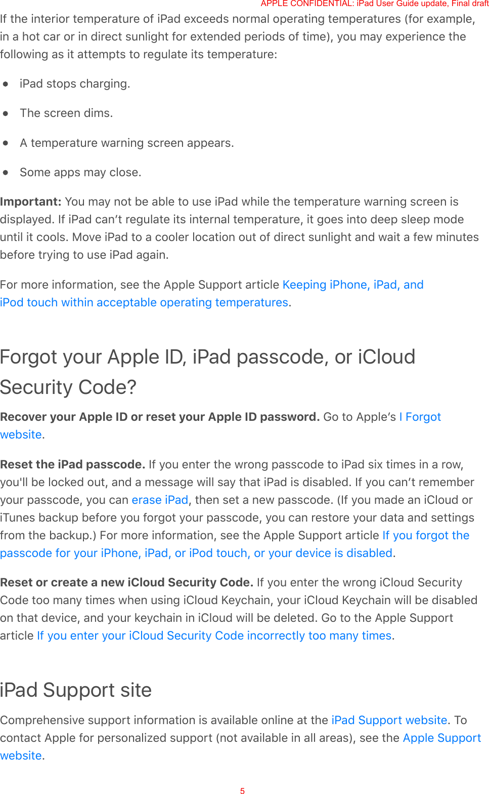 If the interior temperature of iPad exceeds normal operating temperatures (for example,in a hot car or in direct sunlight for extended periods of time), you may experience thefollowing as it attempts to regulate its temperature:iPad stops charging.The screen dims.A temperature warning screen appears.Some apps may close.Important: You may not be able to use iPad while the temperature warning screen isdisplayed. If iPad canʼt regulate its internal temperature, it goes into deep sleep modeuntil it cools. Move iPad to a cooler location out of direct sunlight and wait a few minutesbefore trying to use iPad again.For more information, see the Apple Support article .Forgot your Apple ID, iPad passcode, or iCloudSecurity Code?Recover your Apple ID or reset your Apple ID password. Go to Appleʼs .Reset the iPad passcode. If you enter the wrong passcode to iPad six times in a row,you&apos;ll be locked out, and a message will say that iPad is disabled. If you canʼt rememberyour passcode, you can  , then set a new passcode. (If you made an iCloud oriTunes backup before you forgot your passcode, you can restore your data and settingsfrom the backup.) For more information, see the Apple Support article .Reset or create a new iCloud Security Code. If you enter the wrong iCloud SecurityCode too many times when using iCloud Keychain, your iCloud Keychain will be disabledon that device, and your keychain in iCloud will be deleted. Go to the Apple Supportarticle  .iPad Support siteComprehensive support information is available online at the  . Tocontact Apple for personalized support (not available in all areas), see the .Keeping iPhone, iPad, andiPod touch within acceptable operating temperaturesI Forgotwebsiteerase iPadIf you forgot thepasscode for your iPhone, iPad, or iPod touch, or your device is disabledIf you enter your iCloud Security Code incorrectly too many timesiPad Support websiteApple SupportwebsiteAPPLE CONFIDENTIAL: iPad User Guide update, Final draft5