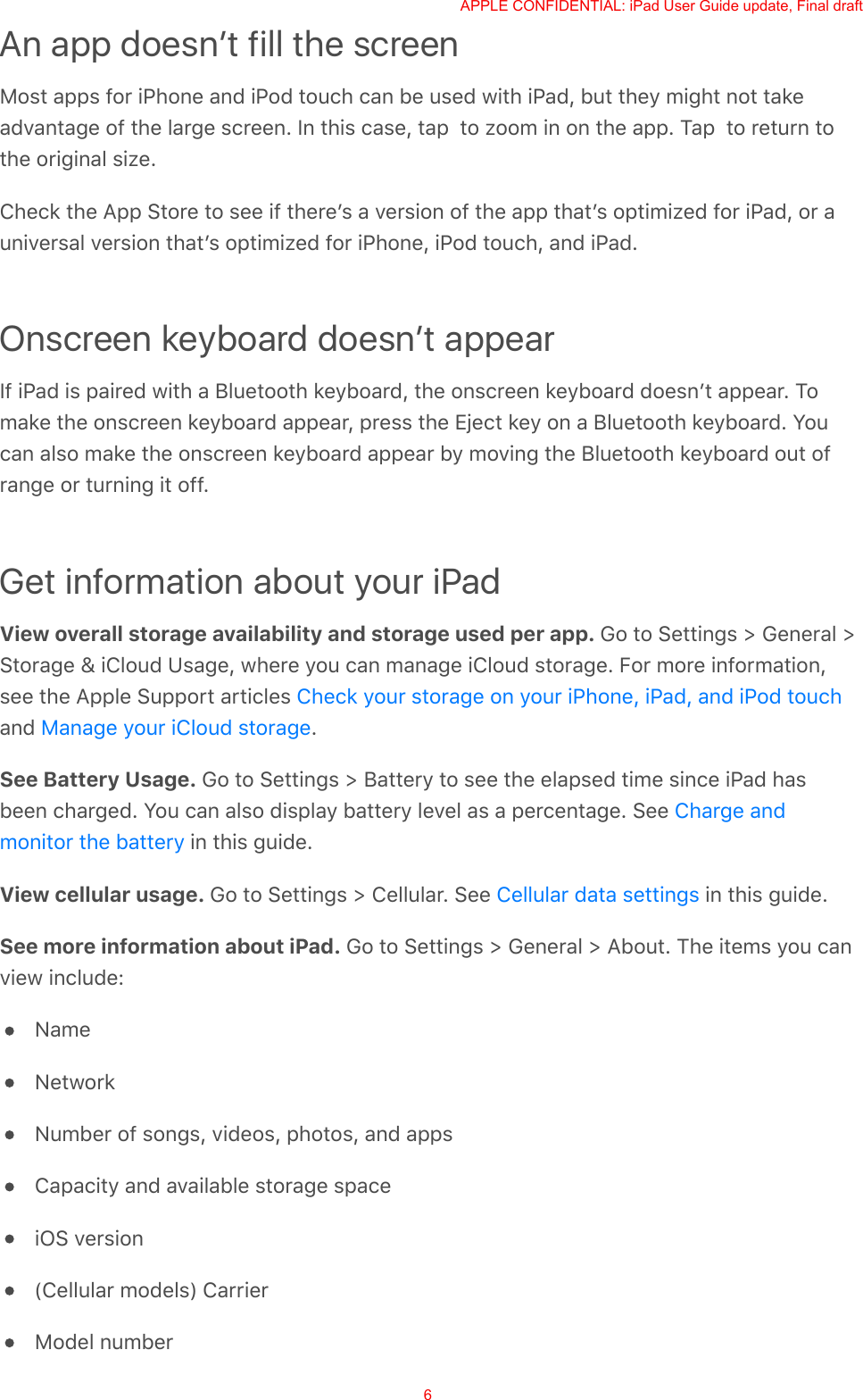 An app doesnʼt fill the screenMost apps for iPhone and iPod touch can be used with iPad, but they might not takeadvantage of the large screen. In this case, tap  to zoom in on the app. Tap  to return tothe original size.Check the App Store to see if thereʼs a version of the app thatʼs optimized for iPad, or auniversal version thatʼs optimized for iPhone, iPod touch, and iPad.Onscreen keyboard doesnʼt appearIf iPad is paired with a Bluetooth keyboard, the onscreen keyboard doesnʼt appear. Tomake the onscreen keyboard appear, press the Eject key on a Bluetooth keyboard. Youcan also make the onscreen keyboard appear by moving the Bluetooth keyboard out ofrange or turning it off.Get information about your iPadView overall storage availability and storage used per app. Go to Settings &gt; General &gt;Storage &amp; iCloud Usage, where you can manage iCloud storage. For more information,see the Apple Support articles and  .See Battery Usage. Go to Settings &gt; Battery to see the elapsed time since iPad hasbeen charged. You can also display battery level as a percentage. See  in this guide.View cellular usage. Go to Settings &gt; Cellular. See   in this guide.See more information about iPad. Go to Settings &gt; General &gt; About. The items you canview include:NameNetworkNumber of songs, videos, photos, and appsCapacity and available storage spaceiOS version(Cellular models) CarrierModel numberCheck your storage on your iPhone, iPad, and iPod touchManage your iCloud storageCharge andmonitor the batteryCellular data settingsAPPLE CONFIDENTIAL: iPad User Guide update, Final draft6