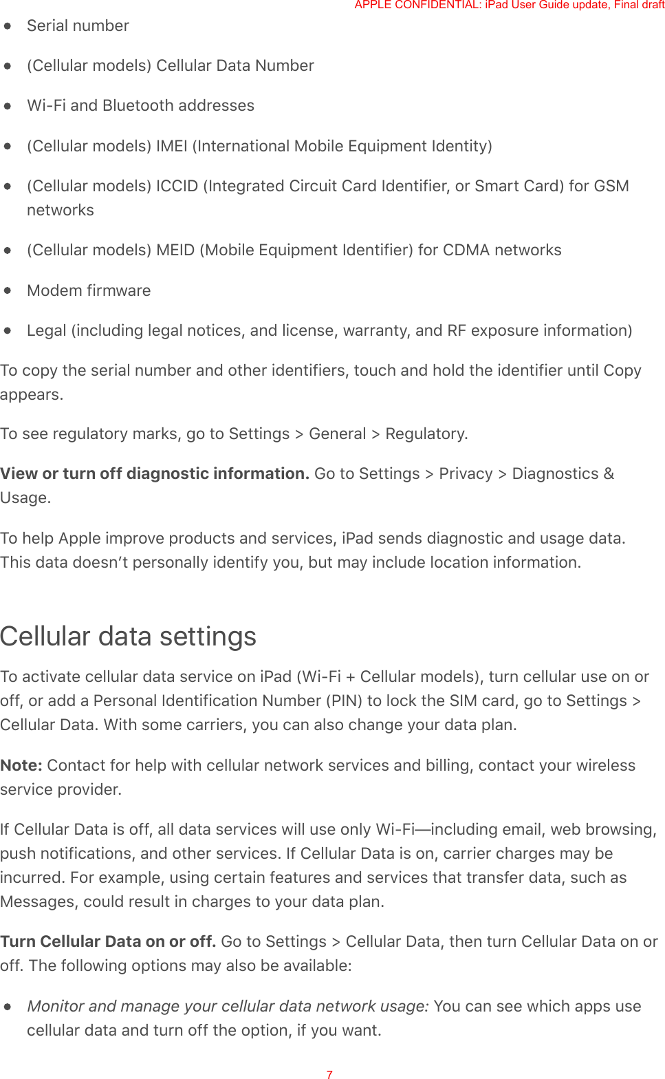 Serial number(Cellular models) Cellular Data NumberWi-Fi and Bluetooth addresses(Cellular models) IMEI (International Mobile Equipment Identity)(Cellular models) ICCID (Integrated Circuit Card Identifier, or Smart Card) for GSMnetworks(Cellular models) MEID (Mobile Equipment Identifier) for CDMA networksModem firmwareLegal (including legal notices, and license, warranty, and RF exposure information)To copy the serial number and other identifiers, touch and hold the identifier until Copyappears.To see regulatory marks, go to Settings &gt; General &gt; Regulatory.View or turn off diagnostic information. Go to Settings &gt; Privacy &gt; Diagnostics &amp;Usage.To help Apple improve products and services, iPad sends diagnostic and usage data.This data doesnʼt personally identify you, but may include location information.Cellular data settingsTo activate cellular data service on iPad (Wi-Fi + Cellular models), turn cellular use on oroff, or add a Personal Identification Number (PIN) to lock the SIM card, go to Settings &gt;Cellular Data. With some carriers, you can also change your data plan.Note: Contact for help with cellular network services and billing, contact your wirelessservice provider.If Cellular Data is off, all data services will use only Wi-Fi—including email, web browsing,push notifications, and other services. If Cellular Data is on, carrier charges may beincurred. For example, using certain features and services that transfer data, such asMessages, could result in charges to your data plan.Turn Cellular Data on or off. Go to Settings &gt; Cellular Data, then turn Cellular Data on oroff. The following options may also be available:Monitor and manage your cellular data network usage: You can see which apps usecellular data and turn off the option, if you want.APPLE CONFIDENTIAL: iPad User Guide update, Final draft7