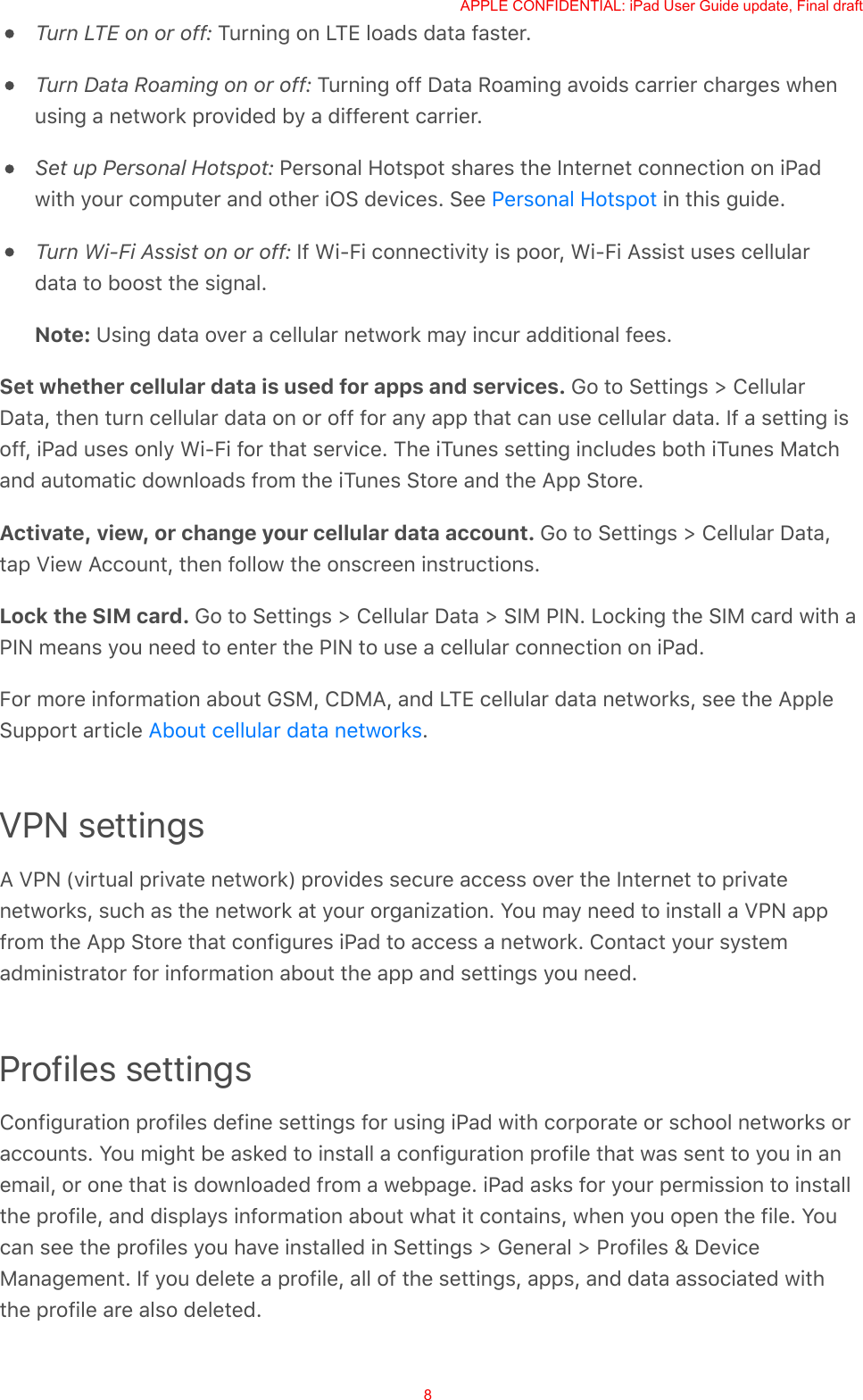 Turn LTE on or off: Turning on LTE loads data faster.Turn Data Roaming on or off: Turning off Data Roaming avoids carrier charges whenusing a network provided by a different carrier.Set up Personal Hotspot: Personal Hotspot shares the Internet connection on iPadwith your computer and other iOS devices. See   in this guide.Turn Wi-Fi Assist on or off: If Wi-Fi connectivity is poor, Wi-Fi Assist uses cellulardata to boost the signal.Note: Using data over a cellular network may incur additional fees.Set whether cellular data is used for apps and services. Go to Settings &gt; CellularData, then turn cellular data on or off for any app that can use cellular data. If a setting isoff, iPad uses only Wi-Fi for that service. The iTunes setting includes both iTunes Matchand automatic downloads from the iTunes Store and the App Store.Activate, view, or change your cellular data account. Go to Settings &gt; Cellular Data,tap View Account, then follow the onscreen instructions.Lock the SIM card. Go to Settings &gt; Cellular Data &gt; SIM PIN. Locking the SIM card with aPIN means you need to enter the PIN to use a cellular connection on iPad.For more information about GSM, CDMA, and LTE cellular data networks, see the AppleSupport article  .VPN settingsA VPN (virtual private network) provides secure access over the Internet to privatenetworks, such as the network at your organization. You may need to install a VPN appfrom the App Store that configures iPad to access a network. Contact your systemadministrator for information about the app and settings you need.Profiles settingsConfiguration profiles define settings for using iPad with corporate or school networks oraccounts. You might be asked to install a configuration profile that was sent to you in anemail, or one that is downloaded from a webpage. iPad asks for your permission to installthe profile, and displays information about what it contains, when you open the file. Youcan see the profiles you have installed in Settings &gt; General &gt; Profiles &amp; DeviceManagement. If you delete a profile, all of the settings, apps, and data associated withthe profile are also deleted.Personal HotspotAbout cellular data networksAPPLE CONFIDENTIAL: iPad User Guide update, Final draft8