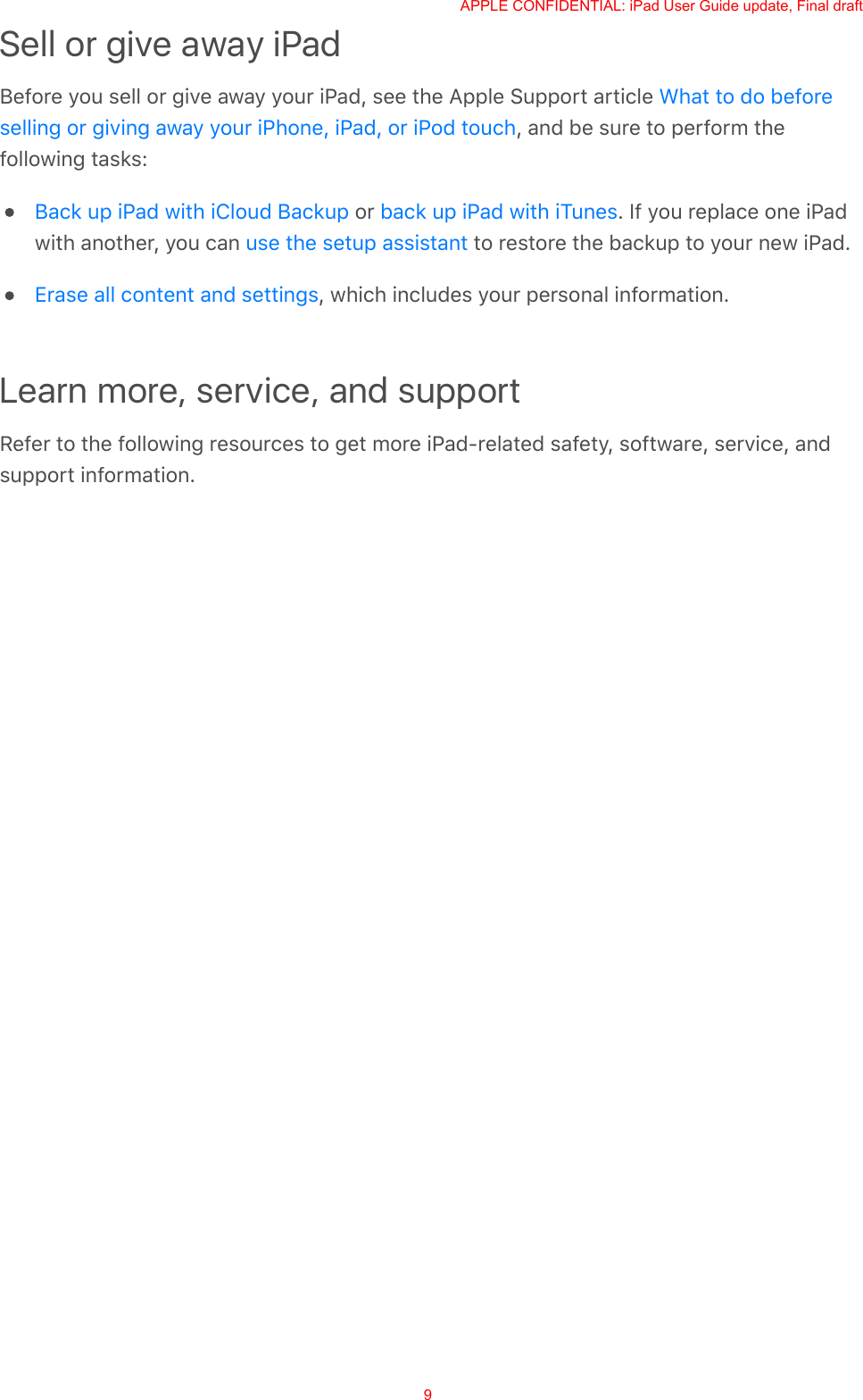 Sell or give away iPadBefore you sell or give away your iPad, see the Apple Support article , and be sure to perform thefollowing tasks: or  . If you replace one iPadwith another, you can   to restore the backup to your new iPad., which includes your personal information.Learn more, service, and supportRefer to the following resources to get more iPad-related safety, software, service, andsupport information.What to do beforeselling or giving away your iPhone, iPad, or iPod touchBack up iPad with iCloud Backup back up iPad with iTunesuse the setup assistantErase all content and settingsAPPLE CONFIDENTIAL: iPad User Guide update, Final draft9