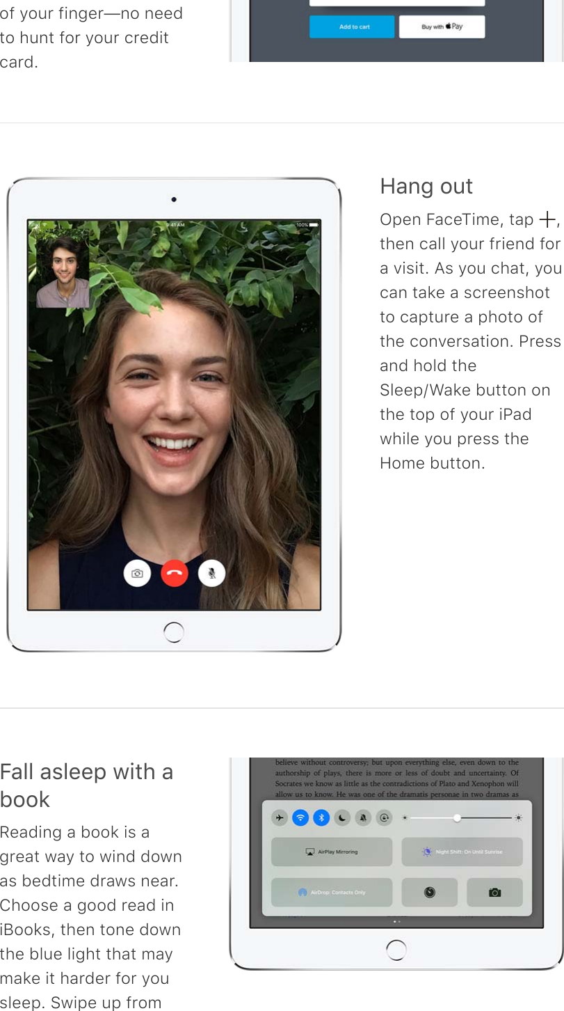 of your finger—no needto hunt for your creditcard.A#0;%2&gt;&quot;Open FaceTime, tap  ,then call your friend fora visit. As you chat, youcan take a screenshotto capture a photo ofthe conversation. Pressand hold theSleep/Wake button onthe top of your iPadwhile you press theHome button.B#33%#&amp;3((-%1.&quot;*%#522&apos;Reading a book is agreat way to wind downas bedtime draws near.Choose a good read iniBooks, then tone downthe blue light that maymake it harder for yousleep. Swipe up from