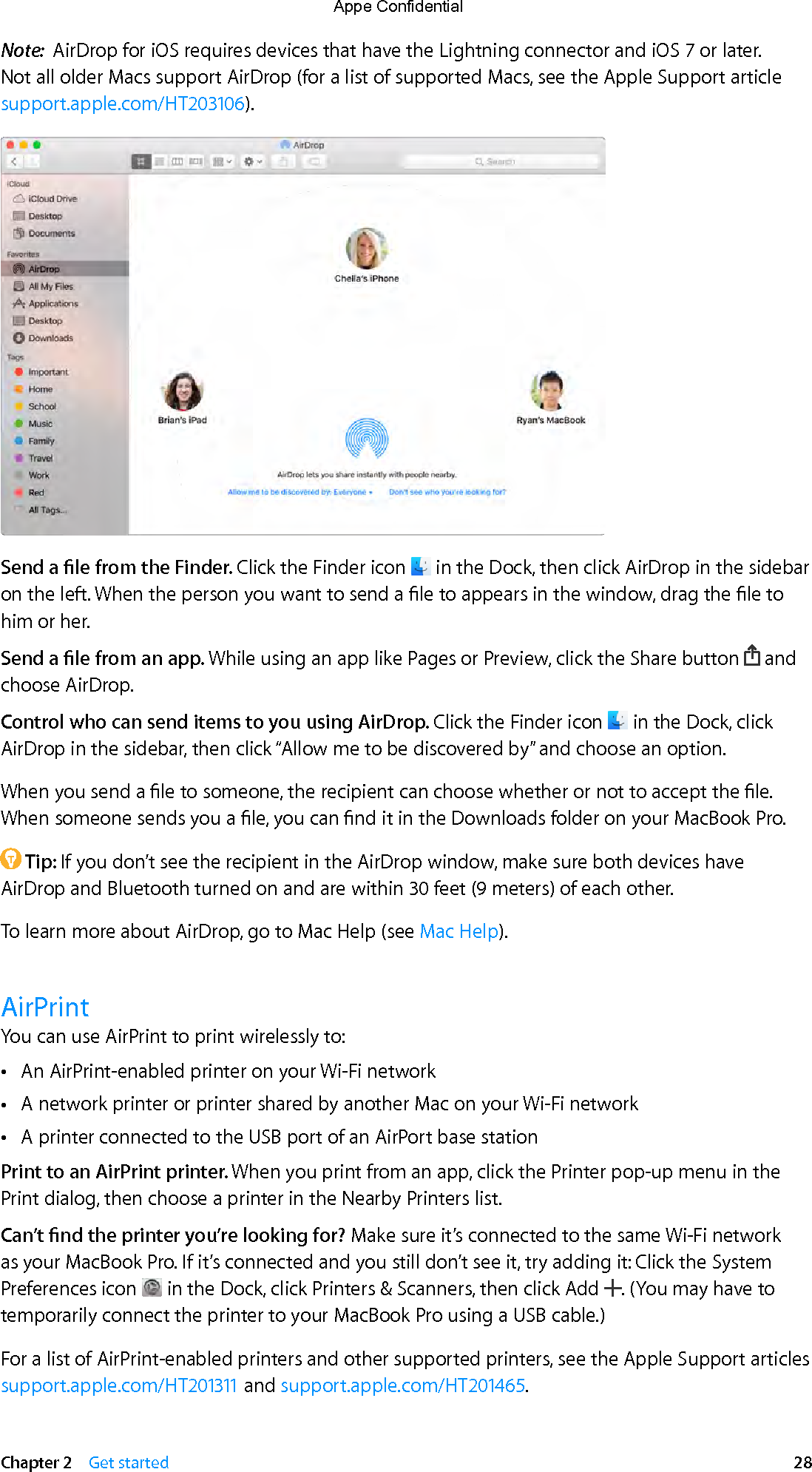   Chapter 2    Get started  28Note:  AirDrop for iOS requires devices that have the Lightning connector and iOS 7 or later. Not all older Macs support AirDrop (for a list of supported Macs, see the Apple Support article support.apple.com/HT203106).Send a le from the Finder. Click the Finder icon   in the Dock, then click AirDrop in the sidebar on the left. When the person you want to send a le to appears in the window, drag the le to him or her.Send a le from an app. While using an app like Pages or Preview, click the Share button   and choose AirDrop. Control who can send items to you using AirDrop. Click the Finder icon   in the Dock, click AirDrop in the sidebar, then click “Allow me to be discovered by” and choose an option.When you send a le to someone, the recipient can choose whether or not to accept the le. When someone sends you a le, you can nd it in the Downloads folder on your MacBook Pro. Tip: If you don’t see the recipient in the AirDrop window, make sure both devices have AirDrop and Bluetooth turned on and are within 30 feet (9 meters) of each other.To learn more about AirDrop, go to Mac Help (see Mac Help). AirPrintYou can use AirPrint to print wirelessly to: •An AirPrint-enabled printer on your Wi-Fi network •A network printer or printer shared by another Mac on your Wi-Fi network •A printer connected to the USB port of an AirPort base stationPrint to an AirPrint printer. When you print from an app, click the Printer pop-up menu in the Print dialog, then choose a printer in the Nearby Printers list. Can’t nd the printer you’re looking for? Make sure it’s connected to the same Wi-Fi network as your MacBook Pro. If it’s connected and you still don’t see it, try adding it: Click the System Preferences icon   in the Dock, click Printers &amp; Scanners, then click Add  . (You may have to temporarily connect the printer to your MacBook Pro using a USB cable.)For a list of AirPrint-enabled printers and other supported printers, see the Apple Support articles support.apple.com/HT201311 and support.apple.com/HT201465.74% resize factorAppe Confidential