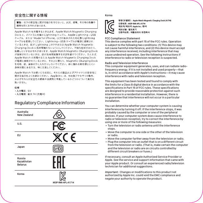 Regulatory Compliance InformationAustralia New ZealandU.S.EU Japan Russia Kazakhstan BelarusKoreaMSIP-RMI-APL-A1714Korea႞Ⴎஶဵ&quot; ถ౅ዑૺ඗ᆼකస඗ :  Apple Watch Magnetic Charging Dock (A1714) ၨჭ฀ጭ: MSIP-RMI-APL-A1714ၨჭၴືጭ&quot;ྴዯᇬ൘ྤ၉ዽፂຫ႞Ⴎၴ႞Ⴎ૑&quot;Apple Inc. /თ૑FCC Compliance StatementThis device complies with part 15 of the FCC rules. Operation is subject to the following two conditions: (1) This device may not cause harmful interference, and (2) this device must accept any interference received, including interference that may cause undesired operation. See the following instructions if interference to radio or television reception is suspected. Radio and Television InterferenceThis computer equipment generates, uses, and can radiate radio-frequency energy. If it is not installed and used properly—that is, in strict accordance with Apple’s instructions—it may cause interference with radio and television reception. This equipment has been tested and found to comply with the limits for a Class B digital device in accordance with the specifications in Part15 of FCC rules. These specifications are designed to provide reasonable protection against such interference in a residential installation. However, there is no guarantee that interference will not occur in a particular installation. You can determine whether your computer system is causing interference by turning it off. If the interference stops, it was probably caused by the computer or one of the peripheral devices. If your computer system does cause interference to radio or television reception, try to correct the interference by using one or more of the following measures: • Turn the television or radio antenna until the interference stops.• Move the computer to one side or the other of the television or radio.• Move the computer farther away from the television or radio.• Plug the computer into an outlet that is on a different circuit from the television or radio. (That is, make certain the computer and the television or radio are on circuits controlled by different circuit breakers or fuses.)If necessary, consult an Apple Authorized Service Provider or Apple. See the service and support information that came with your Apple product. Or consult an experienced radio/television technician for additional suggestions.Important:  Changes or modifications to this product not authorized by Apple Inc. could void the EMC compliance and negate your authority to operate the product.