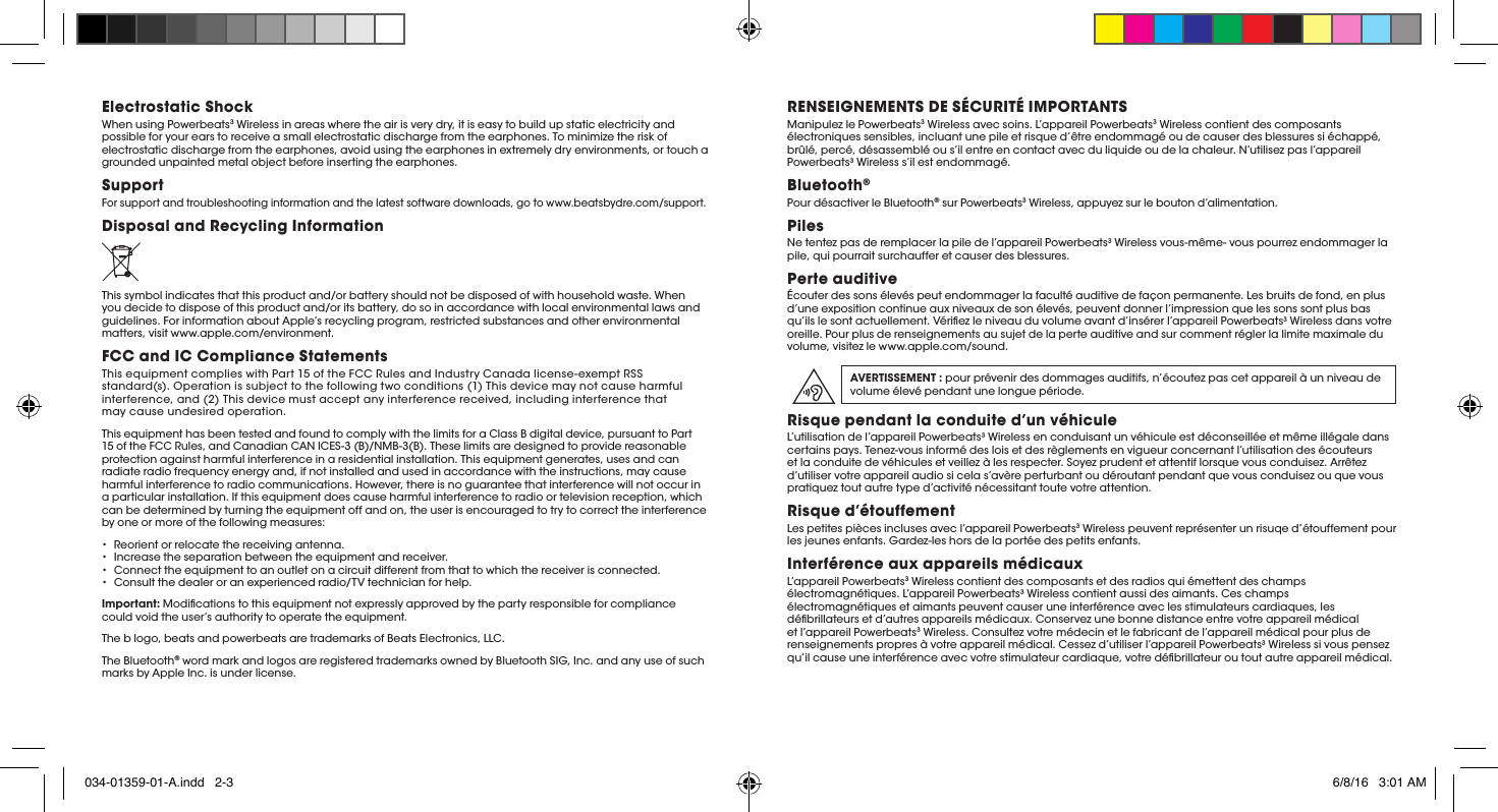 Electrostatic ShockWhen using Powerbeats3 Wireless in areas where the air is very dry, it is easy to build up static electricity and possible for your ears to receive a small electrostatic discharge from the earphones. To minimize the risk of electrostatic discharge from the earphones, avoid using the earphones in extremely dry environments, or touch a grounded unpainted metal object before inserting the earphones.SupportFor support and troubleshooting information and the latest software downloads, go to www.beatsbydre.com/support.Disposal and Recycling InformationThis symbol indicates that this product and/or battery should not be disposed of with household waste. When you decide to dispose of this product and/or its battery, do so in accordance with local environmental laws and guidelines. For information about Apple’s recycling program, restricted substances and other environmental matters, visit www.apple.com/environment.FCC and IC Compliance StatementsThis equipment complies with Part 15 of the FCC Rules and Industry Canada license-exempt RSS standard(s). Operation is subject to the following two conditions (1) This devicemay not cause harmful interference, and (2) Thisdevice must accept any interference received, including interference that maycause undesired operation.This equipment has been tested and found to comply with the limits for a Class B digital device, pursuant to Part 15 of the FCC Rules, and Canadian CAN ICES-3 (B)/NMB-3(B). These limits are designed to provide reasonable protection against harmfulinterference in a residential installation. This equipment generates, uses andcan radiateradio frequency energy and, if not installed and used in accordancewith the instructions, may cause harmful interference to radio communications.However, there is noguarantee that interference will not occur in a particularinstallation. If this equipment does cause harmful interference to radio ortelevision reception, which can be determinedby turning the equipment off andon, the user is encouraged to try to correct the interference by one or more ofthe following measures:•  Reorient or relocatethe receiving antenna.•  Increase theseparation between the equipment and receiver.•   Connect the equipmentto an outlet on a circuit different from that to which the receiver isconnected.•  Consult the dealer oran experienced radio/TV technician for help.Important: Modications to this equipment not expressly approved by the party responsible for compliance couldvoid the user’s authority to operate the equipment.The b logo, beats and powerbeats are trademarks of Beats Electronics, LLC.The Bluetooth® word mark and logos are registered trademarks owned by Bluetooth SIG, Inc. and any use of such marks by Apple Inc. is under license.RENSEIGNEMENTS DE SÉCURITÉ IMPORTANTSManipulez le Powerbeats3 Wireless avec soins. L’appareil Powerbeats3 Wireless contient des composants électroniques sensibles, incluant une pile et risque d’être endommagé ou de causer des blessures si échappé, brûlé, percé, désassemblé ou s’il entre en contact avec du liquide ou de la chaleur. N’utilisez pas l’appareil Powerbeats3 Wireless s’il est endommagé.Bluetooth®Pour désactiver le Bluetooth® sur Powerbeats3 Wireless, appuyez sur le bouton d’alimentation.PilesNe tentez pas de remplacer la pile de l’appareil Powerbeats3 Wireless vous-même- vous pourrez endommager la pile, qui pourrait surchauffer et causer des blessures. Perte auditive Écouter des sons élevés peut endommager la faculté auditive de façon permanente. Les bruits de fond, en plus d’une exposition continue aux niveaux de son élevés, peuvent donner l’impression que les sons sont plus bas qu’ils le sont actuellement. Vériez le niveau du volume avant d’insérer l’appareil Powerbeats3 Wireless dans votre oreille. Pour plus de renseignements au sujet de la perte auditive and sur comment régler la limite maximale du volume, visitez le www.apple.com/sound.AVERTISSEMENT : pour prévenir des dommages auditifs, n’écoutez pas cet appareil à un niveau de volume élevé pendant une longue période.Risque pendant la conduite d’un véhiculeL’utilisation de l’appareil Powerbeats3 Wireless en conduisant un véhicule est déconseillée et même illégale dans certains pays. Tenez-vous informé des lois et des règlements en vigueur concernant l’utilisation des écouteurs et la conduite de véhicules et veillez à les respecter. Soyez prudent et attentif lorsque vous conduisez. Arrêtez d’utiliser votre appareil audio si cela s’avère perturbant ou déroutant pendant que vous conduisez ou que vous pratiquez tout autre type d’activité nécessitant toute votre attention. Risque d’étouffement Les petites pièces incluses avec l’appareil Powerbeats3 Wireless peuvent représenter un risuqe d’étouffement pour les jeunes enfants. Gardez-les hors de la portée des petits enfants.Interférence aux appareils médicauxL’appareil Powerbeats3 Wireless contient des composants et des radios qui émettent des champs électromagnétiques. L’appareil Powerbeats3 Wireless contient aussi des aimants. Ces champs électromagnétiques et aimants peuvent causer une interférence avec les stimulateurs cardiaques, les débrillateurs et d’autres appareils médicaux. Conservez une bonne distance entre votre appareil médical et l’appareil Powerbeats3 Wireless. Consultez votre médecin et le fabricant de l’appareil médical pour plus de renseignements propres à votre appareil médical. Cessez d’utiliser l’appareil Powerbeats3 Wireless si vous pensez qu’il cause une interférence avec votre stimulateur cardiaque, votre débrillateur ou tout autre appareil médical. 034-01359-01-A.indd   2-3 6/8/16   3:01 AM