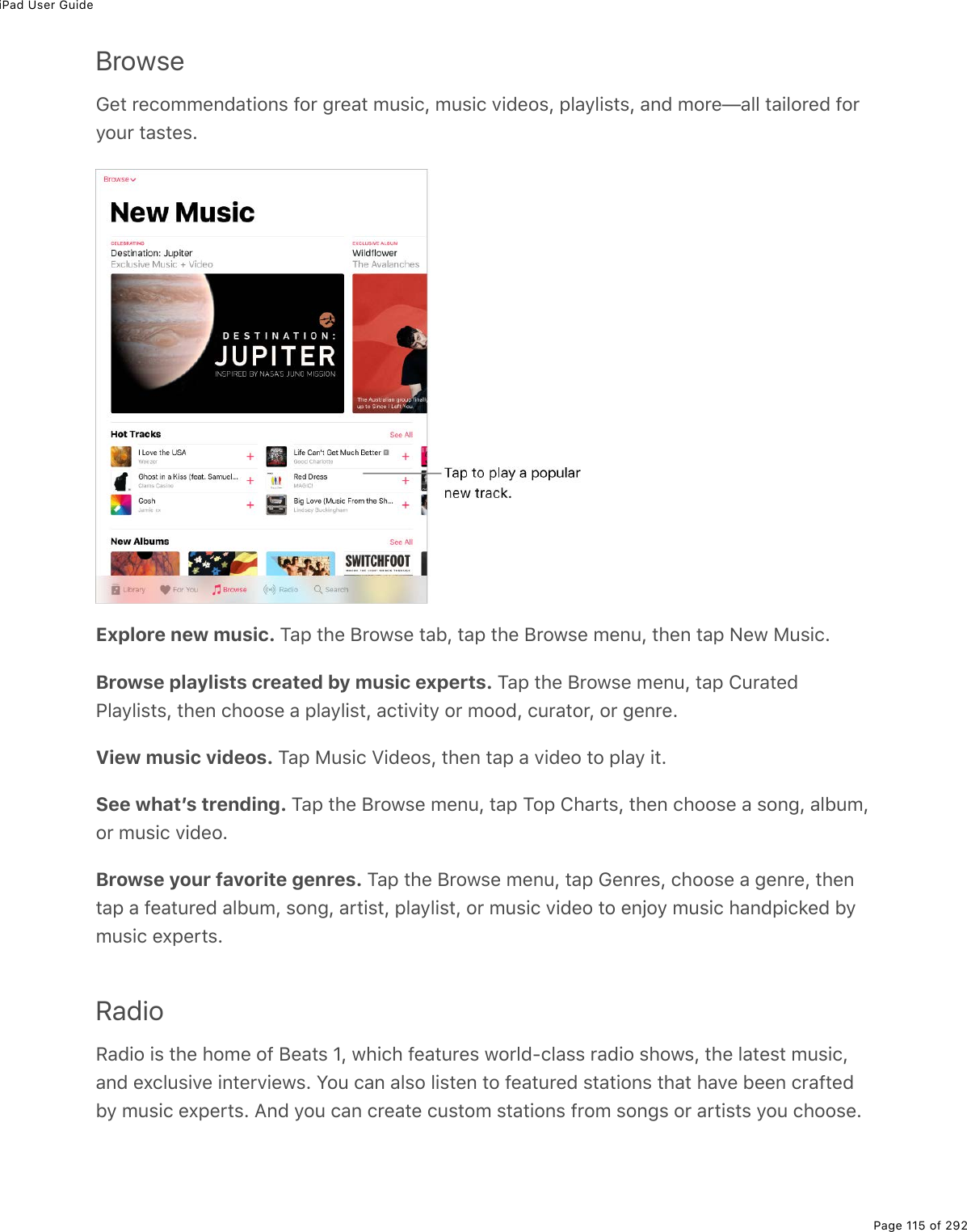 iPad User GuidePage 115 of 292BrowseGet recommendations for great music, music videos, playlists, and more—all tailored foryour tastes.Explore new music. Tap the Browse tab, tap the Browse menu, then tap New Music.Browse playlists created by music experts. Tap the Browse menu, tap CuratedPlaylists, then choose a playlist, activity or mood, curator, or genre.View music videos. Tap Music Videos, then tap a video to play it.See whatʼs trending. Tap the Browse menu, tap Top Charts, then choose a song, album,or music video.Browse your favorite genres. Tap the Browse menu, tap Genres, choose a genre, thentap a featured album, song, artist, playlist, or music video to enjoy music handpicked bymusic experts.RadioRadio is the home of Beats 1, which features world-class radio shows, the latest music,and exclusive interviews. You can also listen to featured stations that have been craftedby music experts. And you can create custom stations from songs or artists you choose.