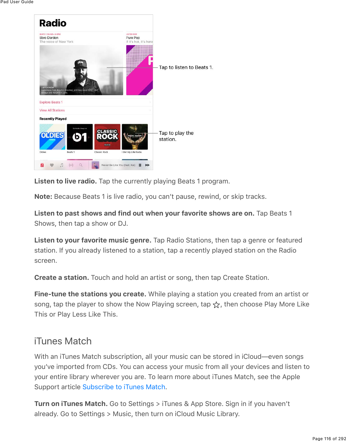 iPad User GuidePage 116 of 292Listen to live radio. Tap the currently playing Beats 1 program.Note: Because Beats 1 is live radio, you canʼt pause, rewind, or skip tracks.Listen to past shows and find out when your favorite shows are on. Tap Beats 1Shows, then tap a show or DJ.Listen to your favorite music genre. Tap Radio Stations, then tap a genre or featuredstation. If you already listened to a station, tap a recently played station on the Radioscreen.Create a station. Touch and hold an artist or song, then tap Create Station.Fine-tune the stations you create. While playing a station you created from an artist orsong, tap the player to show the Now Playing screen, tap  , then choose Play More LikeThis or Play Less Like This.iTunes MatchWith an iTunes Match subscription, all your music can be stored in iCloud—even songsyouʼve imported from CDs. You can access your music from all your devices and listen toyour entire library wherever you are. To learn more about iTunes Match, see the AppleSupport article  .Turn on iTunes Match. Go to Settings &gt; iTunes &amp; App Store. Sign in if you havenʼtalready. Go to Settings &gt; Music, then turn on iCloud Music Library.Subscribe to iTunes Match