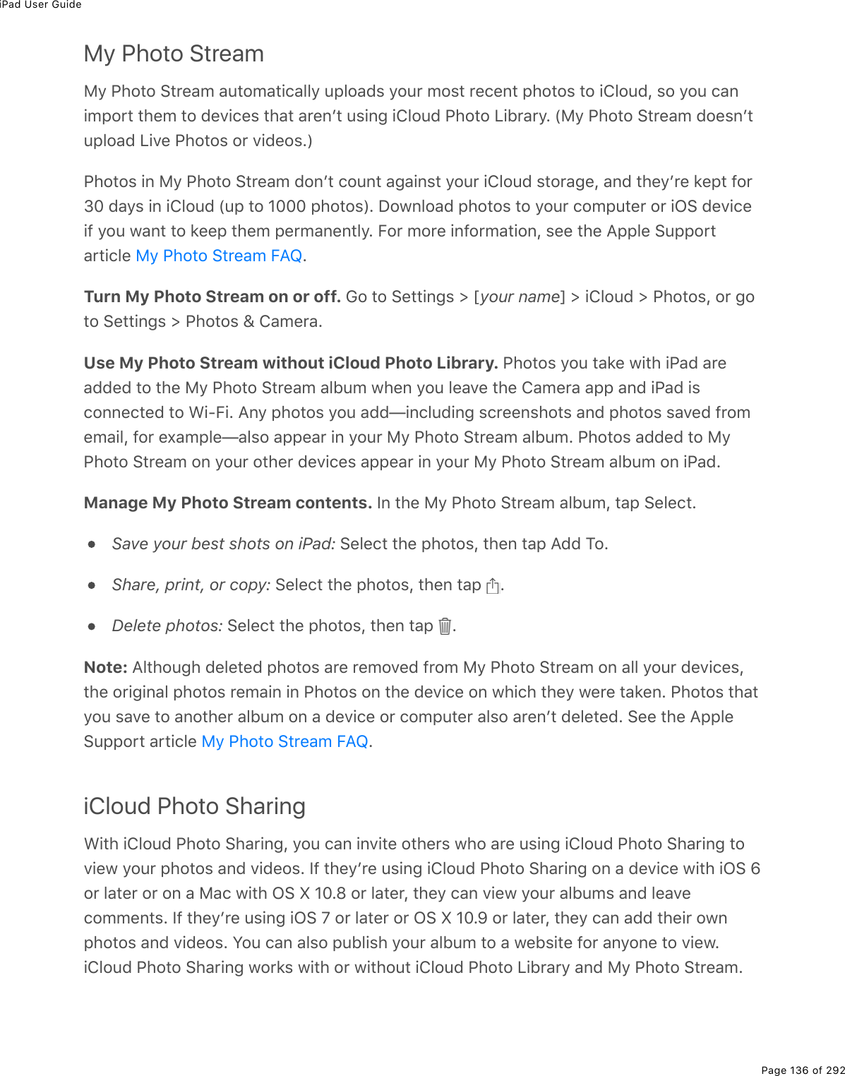 iPad User GuidePage 136 of 292My Photo StreamMy Photo Stream automatically uploads your most recent photos to iCloud, so you canimport them to devices that arenʼt using iCloud Photo Library. (My Photo Stream doesnʼtupload Live Photos or videos.)Photos in My Photo Stream donʼt count against your iCloud storage, and theyʼre kept for30 days in iCloud (up to 1000 photos). Download photos to your computer or iOS deviceif you want to keep them permanently. For more information, see the Apple Supportarticle  .Turn My Photo Stream on or off. Go to Settings &gt; [your name] &gt; iCloud &gt; Photos, or goto Settings &gt; Photos &amp; Camera.Use My Photo Stream without iCloud Photo Library. Photos you take with iPad areadded to the My Photo Stream album when you leave the Camera app and iPad isconnected to Wi-Fi. Any photos you add—including screenshots and photos saved fromemail, for example—also appear in your My Photo Stream album. Photos added to MyPhoto Stream on your other devices appear in your My Photo Stream album on iPad.Manage My Photo Stream contents. In the My Photo Stream album, tap Select.Save your best shots on iPad: Select the photos, then tap Add To.Share, print, or copy: Select the photos, then tap  .Delete photos: Select the photos, then tap  .Note: Although deleted photos are removed from My Photo Stream on all your devices,the original photos remain in Photos on the device on which they were taken. Photos thatyou save to another album on a device or computer also arenʼt deleted. See the AppleSupport article  .iCloud Photo SharingWith iCloud Photo Sharing, you can invite others who are using iCloud Photo Sharing toview your photos and videos. If theyʼre using iCloud Photo Sharing on a device with iOS 6or later or on a Mac with OS X 10.8 or later, they can view your albums and leavecomments. If theyʼre using iOS 7 or later or OS X 10.9 or later, they can add their ownphotos and videos. You can also publish your album to a website for anyone to view.iCloud Photo Sharing works with or without iCloud Photo Library and My Photo Stream.My Photo Stream FAQMy Photo Stream FAQ