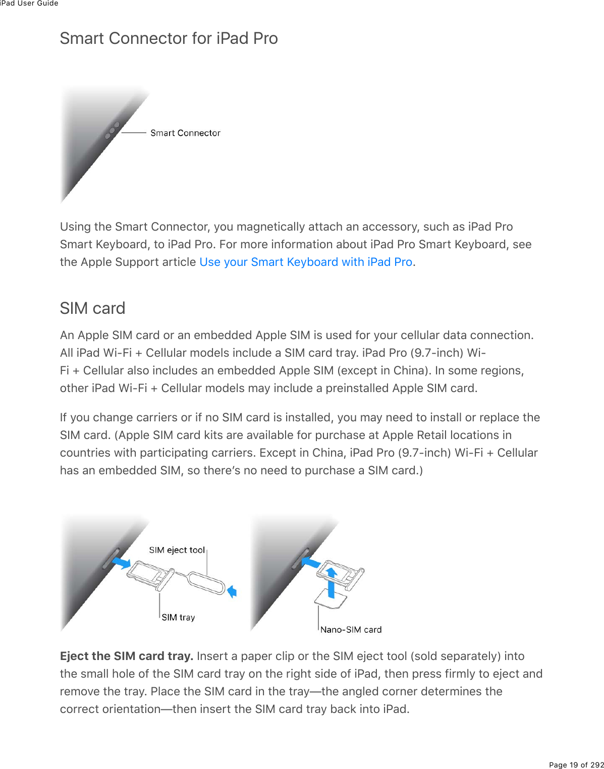 iPad User GuidePage 19 of 292Smart Connector for iPad ProUsing the Smart Connector, you magnetically attach an accessory, such as iPad ProSmart Keyboard, to iPad Pro. For more information about iPad Pro Smart Keyboard, seethe Apple Support article  .SIM cardAn Apple SIM card or an embedded Apple SIM is used for your cellular data connection.All iPad Wi-Fi + Cellular models include a SIM card tray. iPad Pro (9.7-inch) Wi-Fi + Cellular also includes an embedded Apple SIM (except in China). In some regions,other iPad Wi-Fi + Cellular models may include a preinstalled Apple SIM card.If you change carriers or if no SIM card is installed, you may need to install or replace theSIM card. (Apple SIM card kits are available for purchase at Apple Retail locations incountries with participating carriers. Except in China, iPad Pro (9.7-inch) Wi-Fi + Cellularhas an embedded SIM, so thereʼs no need to purchase a SIM card.)Eject the SIM card tray. Insert a paper clip or the SIM eject tool (sold separately) intothe small hole of the SIM card tray on the right side of iPad, then press firmly to eject andremove the tray. Place the SIM card in the tray—the angled corner determines thecorrect orientation—then insert the SIM card tray back into iPad.Use your Smart Keyboard with iPad Pro