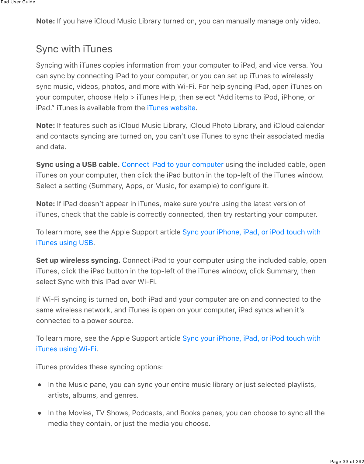 iPad User GuidePage 33 of 292Note: If you have iCloud Music Library turned on, you can manually manage only video.Sync with iTunesSyncing with iTunes copies information from your computer to iPad, and vice versa. Youcan sync by connecting iPad to your computer, or you can set up iTunes to wirelesslysync music, videos, photos, and more with Wi-Fi. For help syncing iPad, open iTunes onyour computer, choose Help &gt; iTunes Help, then select “Add items to iPod, iPhone, oriPad.” iTunes is available from the  .Note: If features such as iCloud Music Library, iCloud Photo Library, and iCloud calendarand contacts syncing are turned on, you canʼt use iTunes to sync their associated mediaand data.Sync using a USB cable.   using the included cable, openiTunes on your computer, then click the iPad button in the top-left of the iTunes window.Select a setting (Summary, Apps, or Music, for example) to configure it.Note: If iPad doesnʼt appear in iTunes, make sure youʼre using the latest version ofiTunes, check that the cable is correctly connected, then try restarting your computer.To learn more, see the Apple Support article .Set up wireless syncing. Connect iPad to your computer using the included cable, openiTunes, click the iPad button in the top-left of the iTunes window, click Summary, thenselect Sync with this iPad over Wi-Fi.If Wi-Fi syncing is turned on, both iPad and your computer are on and connected to thesame wireless network, and iTunes is open on your computer, iPad syncs when itʼsconnected to a power source.To learn more, see the Apple Support article .iTunes provides these syncing options:In the Music pane, you can sync your entire music library or just selected playlists,artists, albums, and genres.In the Movies, TV Shows, Podcasts, and Books panes, you can choose to sync all themedia they contain, or just the media you choose.iTunes websiteConnect iPad to your computerSync your iPhone, iPad, or iPod touch withiTunes using USBSync your iPhone, iPad, or iPod touch withiTunes using Wi-Fi