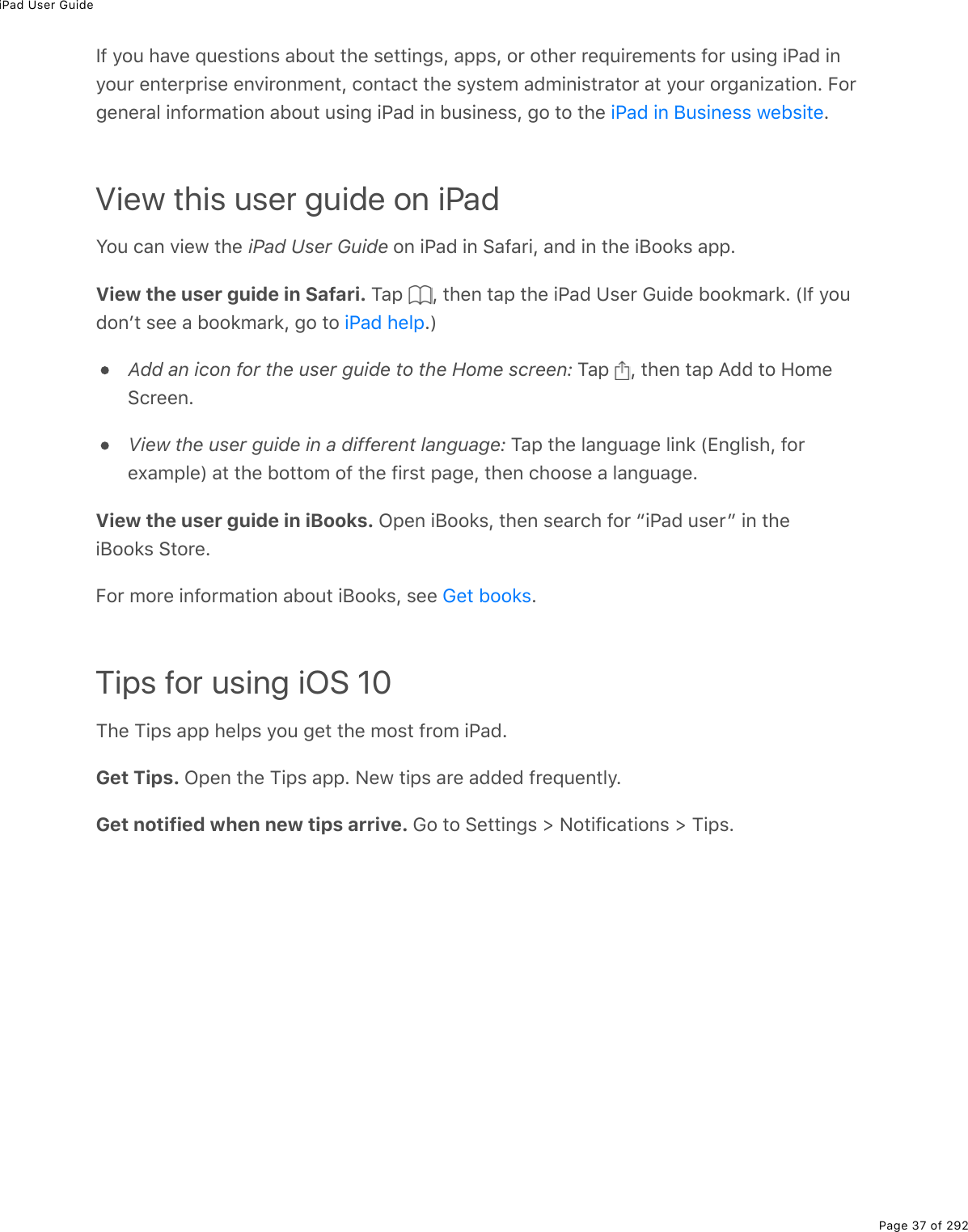 iPad User GuidePage 37 of 292If you have questions about the settings, apps, or other requirements for using iPad inyour enterprise environment, contact the system administrator at your organization. Forgeneral information about using iPad in business, go to the  .View this user guide on iPadYou can view the iPad User Guide on iPad in Safari, and in the iBooks app.View the user guide in Safari. Tap  , then tap the iPad User Guide bookmark. (If youdonʼt see a bookmark, go to  .)Add an icon for the user guide to the Home screen: Tap  , then tap Add to HomeScreen.View the user guide in a different language: Tap the language link (English, forexample) at the bottom of the first page, then choose a language.View the user guide in iBooks. Open iBooks, then search for “iPad user” in theiBooks Store.For more information about iBooks, see  .Tips for using iOS 10The Tips app helps you get the most from iPad.Get Tips. Open the Tips app. New tips are added frequently.Get notified when new tips arrive. Go to Settings &gt; Notifications &gt; Tips.iPad in Business websiteiPad helpGet books