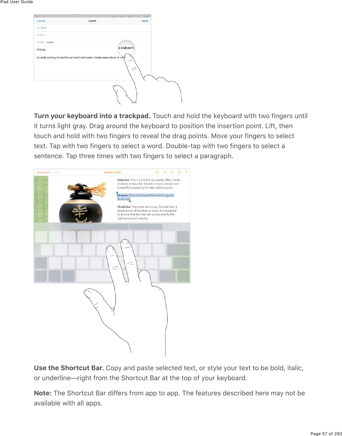 iPad User GuidePage 57 of 292Turn your keyboard into a trackpad. Touch and hold the keyboard with two fingers untilit turns light gray. Drag around the keyboard to position the insertion point. Lift, thentouch and hold with two fingers to reveal the drag points. Move your fingers to selecttext. Tap with two fingers to select a word. Double-tap with two fingers to select asentence. Tap three times with two fingers to select a paragraph.Use the Shortcut Bar. Copy and paste selected text, or style your text to be bold, italic,or underline—right from the Shortcut Bar at the top of your keyboard.Note: The Shortcut Bar differs from app to app. The features described here may not beavailable with all apps.