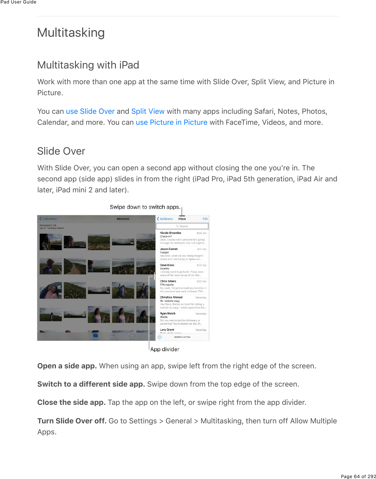 iPad User GuidePage 64 of 292MultitaskingMultitasking with iPadWork with more than one app at the same time with Slide Over, Split View, and Picture inPicture.You can   and   with many apps including Safari, Notes, Photos,Calendar, and more. You can   with FaceTime, Videos, and more.Slide OverWith Slide Over, you can open a second app without closing the one youʼre in. Thesecond app (side app) slides in from the right (iPad Pro, iPad 5th generation, iPad Air andlater, iPad mini 2 and later).Open a side app. When using an app, swipe left from the right edge of the screen.Switch to a different side app. Swipe down from the top edge of the screen.Close the side app. Tap the app on the left, or swipe right from the app divider.Turn Slide Over off. Go to Settings &gt; General &gt; Multitasking, then turn off Allow MultipleApps.use Slide Over Split Viewuse Picture in Picture