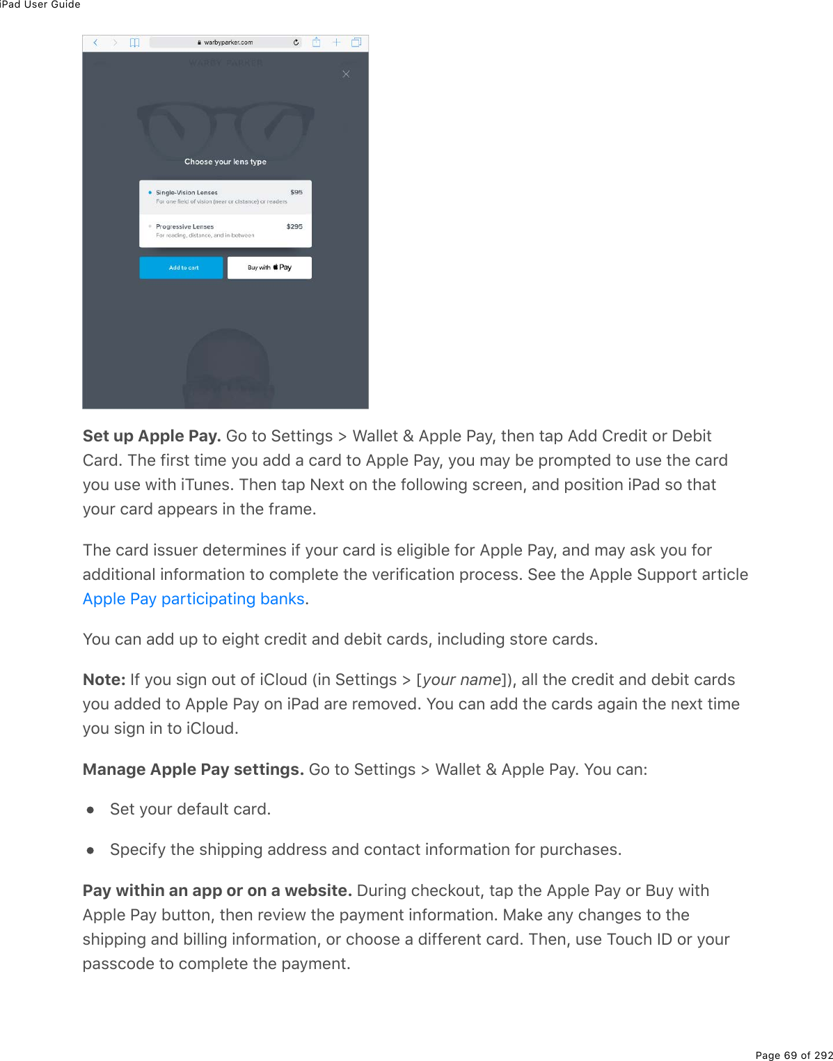 iPad User GuidePage 69 of 292Set up Apple Pay. Go to Settings &gt; Wallet &amp; Apple Pay, then tap Add Credit or DebitCard. The first time you add a card to Apple Pay, you may be prompted to use the cardyou use with iTunes. Then tap Next on the following screen, and position iPad so thatyour card appears in the frame.The card issuer determines if your card is eligible for Apple Pay, and may ask you foradditional information to complete the verification process. See the Apple Support article.You can add up to eight credit and debit cards, including store cards.Note: If you sign out of iCloud (in Settings &gt; [your name]), all the credit and debit cardsyou added to Apple Pay on iPad are removed. You can add the cards again the next timeyou sign in to iCloud.Manage Apple Pay settings. Go to Settings &gt; Wallet &amp; Apple Pay. You can:Set your default card.Specify the shipping address and contact information for purchases.Pay within an app or on a website. During checkout, tap the Apple Pay or Buy withApple Pay button, then review the payment information. Make any changes to theshipping and billing information, or choose a different card. Then, use Touch ID or yourpasscode to complete the payment.Apple Pay participating banks
