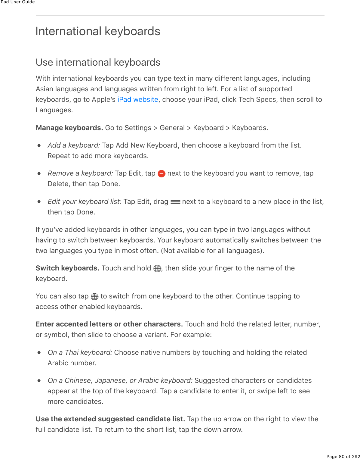iPad User GuidePage 80 of 292International keyboardsUse international keyboardsWith international keyboards you can type text in many different languages, includingAsian languages and languages written from right to left. For a list of supportedkeyboards, go to Appleʼs  , choose your iPad, click Tech Specs, then scroll toLanguages.Manage keyboards. Go to Settings &gt; General &gt; Keyboard &gt; Keyboards.Add a keyboard: Tap Add New Keyboard, then choose a keyboard from the list.Repeat to add more keyboards.Remove a keyboard: Tap Edit, tap   next to the keyboard you want to remove, tapDelete, then tap Done.Edit your keyboard list: Tap Edit, drag   next to a keyboard to a new place in the list,then tap Done.If youʼve added keyboards in other languages, you can type in two languages withouthaving to switch between keyboards. Your keyboard automatically switches between thetwo languages you type in most often. (Not available for all languages).Switch keyboards. Touch and hold  , then slide your finger to the name of thekeyboard.You can also tap   to switch from one keyboard to the other. Continue tapping toaccess other enabled keyboards.Enter accented letters or other characters. Touch and hold the related letter, number,or symbol, then slide to choose a variant. For example:On a Thai keyboard: Choose native numbers by touching and holding the relatedArabic number.On a Chinese, Japanese, or Arabic keyboard: Suggested characters or candidatesappear at the top of the keyboard. Tap a candidate to enter it, or swipe left to seemore candidates.Use the extended suggested candidate list. Tap the up arrow on the right to view thefull candidate list. To return to the short list, tap the down arrow.iPad website