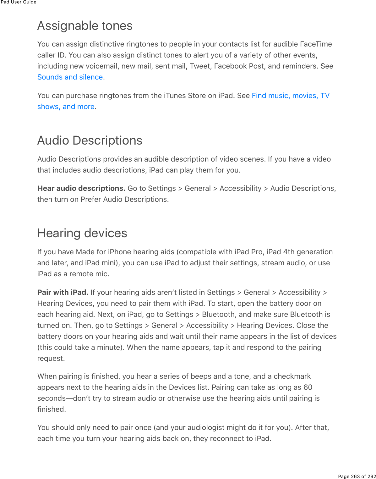 iPad User GuidePage 263 of 292Assignable tonesYou can assign distinctive ringtones to people in your contacts list for audible FaceTimecaller ID. You can also assign distinct tones to alert you of a variety of other events,including new voicemail, new mail, sent mail, Tweet, Facebook Post, and reminders. See.You can purchase ringtones from the iTunes Store on iPad. See .Audio DescriptionsAudio Descriptions provides an audible description of video scenes. If you have a videothat includes audio descriptions, iPad can play them for you.Hear audio descriptions. Go to Settings &gt; General &gt; Accessibility &gt; Audio Descriptions,then turn on Prefer Audio Descriptions.Hearing devicesIf you have Made for iPhone hearing aids (compatible with iPad Pro, iPad 4th generationand later, and iPad mini), you can use iPad to adjust their settings, stream audio, or useiPad as a remote mic.Pair with iPad. If your hearing aids arenʼt listed in Settings &gt; General &gt; Accessibility &gt;Hearing Devices, you need to pair them with iPad. To start, open the battery door oneach hearing aid. Next, on iPad, go to Settings &gt; Bluetooth, and make sure Bluetooth isturned on. Then, go to Settings &gt; General &gt; Accessibility &gt; Hearing Devices. Close thebattery doors on your hearing aids and wait until their name appears in the list of devices(this could take a minute). When the name appears, tap it and respond to the pairingrequest.When pairing is finished, you hear a series of beeps and a tone, and a checkmarkappears next to the hearing aids in the Devices list. Pairing can take as long as 60seconds—donʼt try to stream audio or otherwise use the hearing aids until pairing isfinished.You should only need to pair once (and your audiologist might do it for you). After that,each time you turn your hearing aids back on, they reconnect to iPad.Sounds and silenceFind music, movies, TVshows, and more