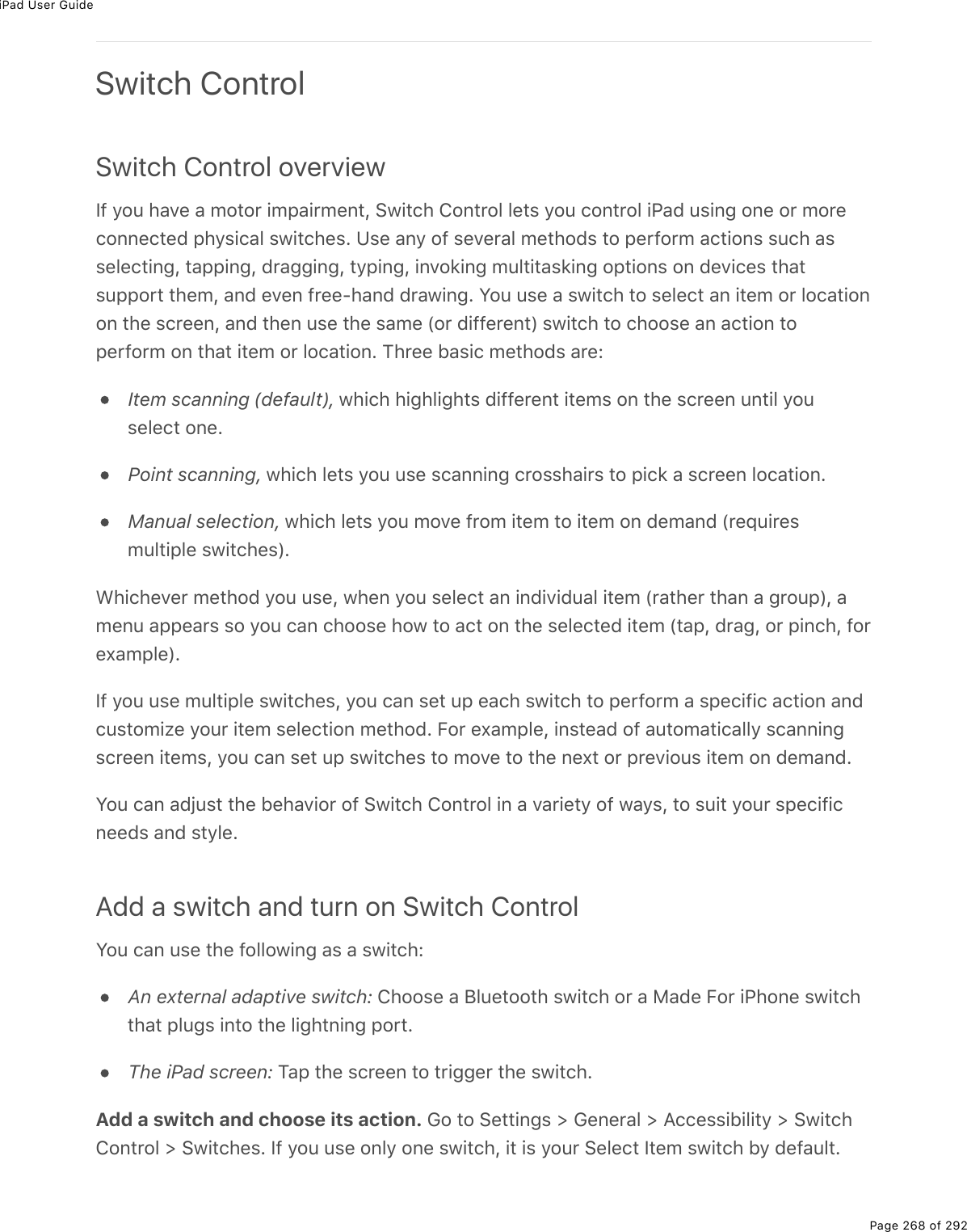 iPad User GuidePage 268 of 292Switch ControlSwitch Control overviewIf you have a motor impairment, Switch Control lets you control iPad using one or moreconnected physical switches. Use any of several methods to perform actions such asselecting, tapping, dragging, typing, invoking multitasking options on devices thatsupport them, and even free-hand drawing. You use a switch to select an item or locationon the screen, and then use the same (or different) switch to choose an action toperform on that item or location. Three basic methods are:Item scanning (default), which highlights different items on the screen until youselect one.Point scanning, which lets you use scanning crosshairs to pick a screen location.Manual selection, which lets you move from item to item on demand (requiresmultiple switches).Whichever method you use, when you select an individual item (rather than a group), amenu appears so you can choose how to act on the selected item (tap, drag, or pinch, forexample).If you use multiple switches, you can set up each switch to perform a specific action andcustomize your item selection method. For example, instead of automatically scanningscreen items, you can set up switches to move to the next or previous item on demand.You can adjust the behavior of Switch Control in a variety of ways, to suit your specificneeds and style.Add a switch and turn on Switch ControlYou can use the following as a switch:An external adaptive switch: Choose a Bluetooth switch or a Made For iPhone switchthat plugs into the lightning port.The iPad screen: Tap the screen to trigger the switch.Add a switch and choose its action. Go to Settings &gt; General &gt; Accessibility &gt; SwitchControl &gt; Switches. If you use only one switch, it is your Select Item switch by default.